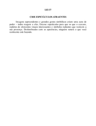 LEI 37
CRIE ESPETÁCULOS ATRAENTES
Imagens supreendentes e grandes gestos simbólicos criam uma aura de
poder – todos reagem a eles. Encene espetáculos para que os que o cercam,
repletos de elementos visuais interessantes e símbolos radiantes que realcem a
sua presença. Deslumbrados com as aparências, ninguém notará o que você
realmente está fazendo.
 