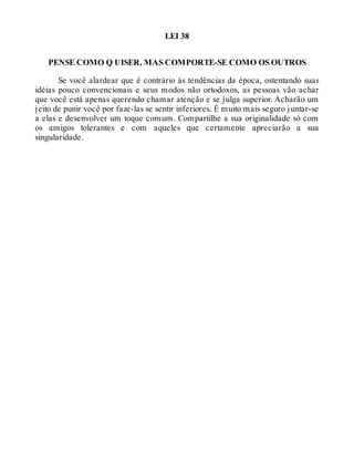 LEI 38
PENSE COMO Q UISER, MAS COMPORTE-SE COMO OS OUTROS
Se você alardear que é contrário às tendências da época, ostentando suas
idéias pouco convencionais e seus modos não ortodoxos, as pessoas vão achar
que você está apenas querendo chamar atenção e se julga superior. Acharão um
jeito de punir você por faze-las se sentir inferiores. É muito mais seguro juntar-se
a elas e desenvolver um toque comum. Compartilhe a sua originalidade só com
os amigos tolerantes e com aqueles que certamente apreciarão a sua
singularidade.
 