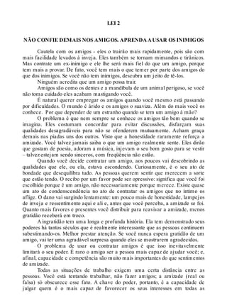 LEI 2
NÃO CONFIE DEMAIS NOS AMIGOS. APRENDA A USAR OS INIMIGOS
Cautela com os amigos - eles o trairão mais rapidamente, pois são com
mais facilidade levados à inveja. Eles também se tornam mimandos e tirânicos.
Mas contrate um ex-inimigo e ele lhe será mais fiel do que um amigo, porque
tem mais a provar. De fato, você tem mais o que temer por parte dos amigos do
que dos inimigos. Se você não tem inimigos, descubra um jeito de tê-los.
Ninguém acredita que um amigo possa trair.
Amigos são como os dentes e a mandíbula de um animal perigoso, se você
não toma cuidado eles acabam mastigando você.
É natural querer empregar os amigos quando você mesmo está passando
por dificuldades. O mundo é árido e os amigos o suaviza. Além do mais você os
conhece. Por que depender de um estranho quando se tem um amigo à mão?
O problema é que nem sempre se conhece os amigos tão bem quando se
imagina. Eles costumam concordar para evitar discussões, disfarçam suas
qualidades desagradáveis para não se ofenderem mutuamente. Acham graça
demais nas piadas uns dos outros. Visto que a honestidade raramente reforça a
amizade. Você talvez jamais saiba o que um amigo realmente sente. Eles dirão
que gostam de poesia, adoram a música, injevam o seu bom gosto para se vestir
– talvez estejam sendo sinceros, com freqüência não estão.
Quando você decide contratar um amigo, aos poucos vai descobrindo as
qualidades que ele, ou ela, estava escondendo. Curiosamente, é o seu ato de
bondade que desequilibra tudo. As pessoas querem sentir que merecem a sorte
que estão tendo. O recibo por um favor pode ser opressivo: significa que você foi
escolhido porque é um amigo, não necessariamente porque merece. Existe quase
um ato de condenscendência no ato de contratar os amigos que no íntimo os
aflige. O dano vai surgindo lentamente: um pouco mais de honestidade, lampejos
de inveja e ressentimento aqui e ali e, antes que você perceba, a amizade se foi.
Quanto mais favores e presentes você distribuir para reavivar a amizade, menos
gratidão receberá em troco.
A ingratidão tem uma longa e profunda história. Ela tem demonstrado seus
poderes há tantos séculos que é realmente interessante que as pessoas continuem
subestimando-os. Melhor prestar atenção. Se você nunca espera gratidão de um
amigo, vai ter uma agradável surpresa quando eles se mostrarem agradecidos.
O problema de usar ou contratar amigos é que isso inevitavelmente
limitará o seu poder. É raro o amigo ser a pessoa mais capaz de ajudar você; e,
afinal, capacidade e competência são muito mais importantes do que sentimentos
de amizade.
Todas as situações de trabalho exigem uma certa distância entre as
pessoas. Você está tentando trabalhar, não fazer amigos; a amizade (real ou
falsa) só obscurece esse fato. A chave do poder, portanto, é a capacidade de
julgar quem é o mais capaz de favorecer os seus interesses em todas as
 