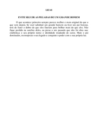 LEI 41
EVITE SEGUIR AS PEGADAS DE UM GRANDE HOMEM
O que acontece primeiro sempre parece melhor e mais original do que o
que vem depois. Se você substituir um grande homem ou tiver um pai famoso,
terá de fazer o dobro do que eles fizeram para brilhar mais do que eles. Não
fique perdido na sombra deles, ou preso a um passado que não foi obra sua:
estabeleça o seu próprio nome e identidade mudando de curso. Mate o pai
dominador, menospreze o seu legado e conquiste o poder com a sua própria luz.
 