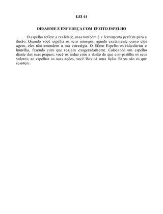 LEI 44
DESARME E ENFUREÇA COM EFEITO ESPELHO
O espelho reflete a realidade, mas também é a ferramenta perfeita para a
ilusão. Quando você espelha os seus inimigos, agindo exatamente como eles
agem, eles não entendem a sua estratégia. O Efeito Espelho os ridiculariza e
humilha, fazendo com que reajam exageradamente. Colocando um espelho
diante das suas psiques, você os seduz com a ilusão de que compartilha os seus
valores; ao espelhar as suas ações, você lhes dá uma lição. Raros são os que
resistem.
 