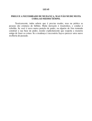 LEI 45
PREGUE A NECESSIDADE DE MUDANÇA, MAS NÃO MUDE MUITA
COISA AO MESMO TEMPO.
Teoricamente, todos sabem que é preciso mudar, mas na prática as
pessoas são criaturas de hábitos. Muita inovação é traumático, e conduz à
rebeldia. Se você é novo numa posição de poder, ou alguém de fora tentando
construir a sua base de poder, mostre explicitamente que respeita a maneira
antiga de fazer as coisas. Se a mudança é necessária faça-a parecer uma suave
melhoria do passado.
 