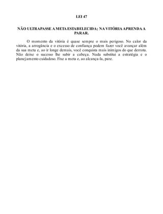 LEI 47
NÃO ULTRAPASSE A META ESTABELECIDA; NA VITÓRIA APRENDA A
PARAR.
O momento da vitória é quase sempre o mais perigoso. No calor da
vitória, a arrogância e o excesso de confiança podem fazer você avançar além
da sua meta e, ao ir longe demais, você conquista mais inimigos do que derrota.
Não deixe o sucesso lhe subir a cabeça. Nada substitui a estratégia e o
planejamento cuidadoso. Fixe a meta e, ao alcança-la, pare.
 