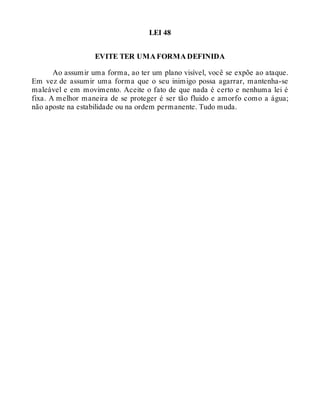LEI 48
EVITE TER UMA FORMA DEFINIDA
Ao assumir uma forma, ao ter um plano visível, você se expõe ao ataque.
Em vez de assumir uma forma que o seu inimigo possa agarrar, mantenha-se
maleável e em movimento. Aceite o fato de que nada é certo e nenhuma lei é
fixa. A melhor maneira de se proteger é ser tão fluido e amorfo como a água;
não aposte na estabilidade ou na ordem permanente. Tudo muda.
 