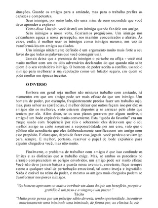 situações. Guarde os amigos para a amizade, mas para o trabalho prefira os
capazes e competentes.
Seus inimigos, por outro lado, são uma mina de ouro escondida que você
deve aprender a explorar.
Como disse Lincoln, você destrói um inimigo quando faz dele um amigo.
Sem inimigos a nossa volta, ficaríamos preguiçosos. Um inimigo nos
calcanhares aguça a nossa percepção, nos mantém concentrados e alertas. Às
vezes, então, é melhor usar os inimigos como inimigos mesmo, em vez de
transformá-los em amigos ou aliados.
Um inimigo nitidamente definido é um argumento muito mais forte a seu
favor do que todas as palavras que você conseguir usar.
Jamais deixe que a presença de inimigos o perturbe ou aflija - você está
muito melhor com um ou dois adversários declarados do que quando não sabe
quem é o seu verdadeiro inimigo. O homem de poder aceita o conflito, usando o
inimigo para melhorar a sua reputação como um lutador seguro, em quem se
pode confiar em épocas incertas.
O INVERSO
Embora em geral seja melhor não misturar trabalho com amizade, há
momentos em que um amigo pode ser mais eficaz do que um inimigo. Um
homem de poder, por exemplo, freqüentemente precisa fazer um trabalho sujo,
mas, para salvar as aparências, é melhor deixar que outros façam isso por ele: os
amigos são os melhores, visto estarem dispostos a se arriscar pelo afeto que
sentem por ele. Além disso, se os seus planos gorarem por algum motivo, o
amigo é um bode expiatório muito conveniente. Esta “queda do favorito” era um
truque usado com freqüência por reis e soberanos: eles deixavam que o seu
melhor amigo na corte assumisse a responsabilidade por um erro, visto que o
público não acreditaria que eles deliberadamente sacrificassem um amigo com
esse propósito. E claro que, depois de fazer essa jogada, você perdeu o seu amigo
para sempre. E melhor, portanto, reservar o papel de bode expiatório para
alguém chegado a você, mas não muito.
Finalmente, o problema de trabalhar com amigos é que isso confunde os
limites e as distâncias que o trabalho exige. Mas, se ambos os parceiros no
arranjo compreendem os perigos envolvidos, um amigo pode ser muito eficaz.
Você não deve jamais baixar a guarda nessa aventura, entretanto, fique sempre
atento a qualquer sinal de perturbação emocional, tal como inveja e ingratidão.
Nada é estável no reino do poder, e mesmo os amigos mais chegados podem se
transformar nos piores inimigos.
“Os homens apressam-se mais a retribuir um dano do que um benefício, porque a
gratidão é um peso e a vingança um prazer.”
Tácito
“Muita gente pensa que um príncipe sábio deveria, tendo oportunidade, incentivar
astuciosamente uma inimizade uma inimizade, de forma que, ao elimina-la, ele
 