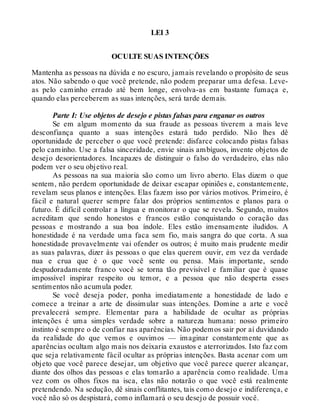 LEI 3
OCULTE SUAS INTENÇÕES
Mantenha as pessoas na dúvida e no escuro, jamais revelando o propósito de seus
atos. Não sabendo o que você pretende, não podem preparar uma defesa. Leve-
as pelo caminho errado até bem longe, envolva-as em bastante fumaça e,
quando elas perceberem as suas intenções, será tarde demais.
Parte I: Use objetos de desejo e pistas falsas para enganar os outros
Se em algum momento da sua fraude as pessoas tiverem a mais leve
desconfiança quanto a suas intenções estará tudo perdido. Não lhes dê
oportunidade de perceber o que você pretende: disfarce colocando pistas falsas
pelo caminho. Use a falsa sinceridade, envie sinais ambíguos, invente objetos de
desejo desorientadores. Incapazes de distinguir o falso do verdadeiro, elas não
podem ver o seu objetivo real.
As pessoas na sua maioria são como um livro aberto. Elas dizem o que
sentem, não perdem oportunidade de deixar escapar opiniões e, constantemente,
revelam seus planos e intenções. Elas fazem isso por vários motivos. Primeiro, é
fácil e natural querer sempre falar dos próprios sentimentos e planos para o
futuro. É difícil controlar a língua e monitorar o que se revela. Segundo, muitos
acreditam que sendo honestos e francos estão conquistando o coração das
pessoas e mostrando a sua boa índole. Eles estão imensamente iludidos. A
honestidade é na verdade uma faca sem fio, mais sangra do que corta. A sua
honestidade provavelmente vai ofender os outros; é muito mais prudente medir
as suas palavras, dizer às pessoas o que elas querem ouvir, em vez da verdade
nua e crua que é o que você sente ou pensa. Mais importante, sendo
despudoradamente franco você se torna tão previsível e familiar que é quase
impossível inspirar respeito ou temor, e a pessoa que não desperta esses
sentimentos não acumula poder.
Se você deseja poder, ponha imediatamente a honestidade de lado e
comece a treinar a arte de dissimular suas intenções. Domine a arte e você
prevalecerá sempre. Elementar para a habilidade de ocultar as próprias
intenções é uma simples verdade sobre a natureza humana: nosso primeiro
instinto é sempre o de confiar nas aparências. Não podemos sair por aí duvidando
da realidade do que vemos e ouvimos — imaginar constantemente que as
aparências ocultam algo mais nos deixaria exaustos e aterrorizados. Isto faz com
que seja relativamente fácil ocultar as próprias intenções. Basta acenar com um
objeto que você parece desejar, um objetivo que você parece querer alcançar,
diante dos olhos das pessoas e elas tomarão a aparência como realidade. Uma
vez com os olhos fixos na isca, elas não notarão o que você está realmente
pretendendo. Na sedução, dê sinais conflitantes, tais como desejo e indiferença, e
você não só os despistará, como inflamará o seu desejo de possuir você.
 