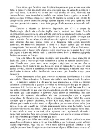 Uma tática, que funciona com freqüência quando se quer armar uma pista
falsa, é parecer estar apoiando uma idéia ou causa que, na verdade, contraria o
que você sente. A maioria vai achar que você mudou de idéia, visto não ser
comum brincar com tamanha leviandade com coisas tão carregadas de emoção
como as suas próprias opiniões e valores. O mesmo se aplica a um objeto do
desejo usado como chamariz: pareça querer alguma coisa pela qual não está
nem um pouco interessado, e seus inimigos perderão o rumo, calculando tudo
errado.
Durante a Guerra da Sucessão Espanhola, em 1711, o duque de
Marlborough, chefe do exército inglês, queria destruir um forte francês
importantíssimo que protegia uma estrada vital para a entrada na França. Mas ele
sabia que, ao destruí-lo, os franceses perceberiam o que ele queria - avançar por
aquela estrada. Em vez disso, ele simplesmente capturou o forte e o guarneceu
com algumas das suas tropas, como se o desejasse para algum propósito
particular. Os franceses atacaram o forte e o duque deixou que ele fosse
reconquistado. Novamente de posse do forte, entretanto, eles o destruíram,
imaginando que o duque tinha alguma razão importante para querer ficar com
ele. Agora o forte não existia mais, o caminho estava livre, e Marlborough pôde
facilmente entrar na França.
Use esta tática da seguinte maneira: não esconda as suas intenções se
fechando (com o risco de parecer misterioso, e deixar as pessoas desconfiadas),
mas falando sem parar sobre seus desejos e objetivos — só que não os
verdadeiros. Você matará três coelhos com uma só cajadada: vai parecer uma
pessoa cordial, franca e confiável; ocultará suas intenções; e deixará seus rivais
atordoados tentando achar inutilmente uma coisa que levarão tempo para
descobrir.
Outra ferramenta eficaz para colocar as pessoas desorientadas é a falsa
sinceridade. Elas confundem facilmente sinceridade com honestidade. Lembre-
se — o primeiro instinto é o de confiar nas aparências, e como as pessoas
valorizam a honestidade e querem acreditar na honestidade dos que as cercam,
raramente irão duvidar de você ou perceber o que você está fazendo. Parecer
que está acreditando no que você mesmo diz dá um grande peso às suas palavras.
Foi assim que Iago enganou e destruiu Otelo: diante da intensidade das suas
emoções, da aparente sinceridade da sua preocupação com a suposta
infidelidade de Desdêmona, como Otelo poderia desconfiar dele? Foi assim
também que o grande charlatão, Yellow Kid Weil, tapou os olhos das suas
vítimas: parecendo acreditar tanto no objeto-isca que acenava diante deles (um
cavalo falso, um cavalo de corrida apresentado como uma barbada), ficava
difícil duvidar da sua realidade. Claro que é importante não exagerar nessa área.
A sinceridade é uma arma traiçoeira: aparente estar apaixonado demais e
despertará suspeitas. Seja uma pessoa comedida e em quem se possa acreditar,
ou a sua artimanha parecerá a fraude que ela é.
Para que a sua falsa sinceridade seja uma arma eficaz ocultando as suas
verdadeiras intenções, adote a fé na honestidade e na franqueza como valores
sociais importantes. Faça isso da forma mais pública possível. Enfatize a sua
posição quanto a isso, divulgando ocasionalmente alguma idéia sincera — mas só
 