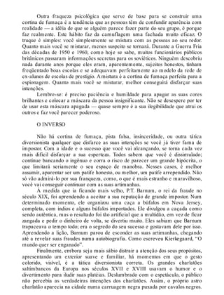 Outra fraqueza psicológica que serve de base para se construir uma
cortina de fumaça é a tendência que as pessoas têm de confundir aparência com
realidade — a idéia de que se alguém parece fazer parte do seu grupo, é porque
faz realmente. Este hábito faz da camuflagem uma fachada muito eficaz. O
truque é simples: você simplesmente se mistura com as pessoas ao seu redor.
Quanto mais você se misturar, menos suspeito se tornará. Durante a Guerra Fria
das décadas de 1950 e 1960, como hoje se sabe, muitos funcionários públicos
britânicos passaram informações secretas para os soviéticos. Ninguém descobriu
nada durante anos porque eles eram, aparentemente, sujeitos honestos, tinham
freqüentado boas escolas e se adequavam perfeitamente ao modelo da rede de
ex-alunos de escolas de prestígio. A mistura é a cortina de fumaça perfeita para a
espionagem. Quanto mais você se misturar, melhor conseguirá disfarçar suas
intenções.
Lembre-se: é preciso paciência e humildade para apagar as suas cores
brilhantes e colocar a máscara da pessoa insignificante. Não se desespere por ter
de usar esta máscara apagada — quase sempre é a sua ilegibilidade que atrai os
outros e faz você parecer poderoso.
O INVERSO
Não há cortina de fumaça, pista falsa, insinceridade, ou outra tática
diversionista qualquer que disfarce as suas intenções se você já tiver fama de
impostor. Com a idade e o sucesso que você vai alcançando, se torna cada vez
mais difícil disfarçar a sua esperteza. Todos sabem que você é dissimulado;
continue bancando o ingênuo e corra o risco de parecer um grande hipócrita, o
que limitará seriamente o seu espaço de manobra. Nesses casos, é melhor
assumir, aparentar ser um patife honesto, ou melhor, um patife arrependido. Não
só vão admirá-lo por sua franqueza, como, o que é mais estranho e maravilhoso,
você vai conseguir continuar com as suas artimanhas.
À medida que ia ficando mais velho, P.T. Barnum, o rei da fraude no
século XIX, foi aprendendo a aceitar a sua reputação de grande impostor. Num
determinado momento, ele organizou uma caça a búfalos em Nova Jersey,
completa, com índios e alguns búfalos importados. Ele divulgou a caçada como
sendo autêntica, mas o resultado foi tão artificial que a multidão, em vez de ficar
zangada e pedir o dinheiro de volta, se divertiu muito. Eles sabiam que Barnum
trapaceava o tempo todo; era o segredo do seu sucesso e gostavam dele por isso.
Aprendendo a lição, Barnum parou de esconder as suas artimanhas, chegando
até a revelar suas fraudes numa autobiografia. Como escreveu Kierkegaard, “O
mundo quer ser enganado”.
Finalmente, embora seja mais sábio distrair a atenção dos seus propósitos,
apresentando um exterior suave e familiar, há momentos em que o gesto
colorido, visível, é a tática diversionista correta. Os grandes charlatões
saltimbancos da Europa nos séculos XVII e XVIII usavam o humor e o
divertimento para iludir suas platéias. Deslumbrado com o espetáculo, o público
não percebia as verdadeiras intenções dos charlatões. Assim, o próprio astro
charlatão aparecia na cidade numa carruagem negra puxada por cavalos negros.
 