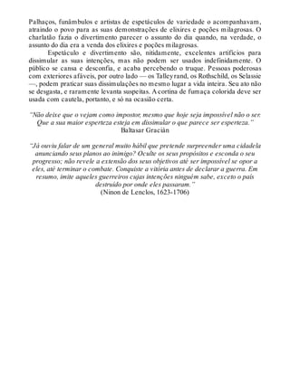 Palhaços, funâmbulos e artistas de espetáculos de variedade o acompanhavam,
atraindo o povo para as suas demonstrações de elixires e poções milagrosas. O
charlatão fazia o divertimento parecer o assunto do dia quando, na verdade, o
assunto do dia era a venda dos elixires e poções milagrosas.
Espetáculo e divertimento são, nitidamente, excelentes artifícios para
dissimular as suas intenções, mas não podem ser usados indefinidamente. O
público se cansa e desconfia, e acaba percebendo o truque. Pessoas poderosas
com exteriores afáveis, por outro lado — os Talleyrand, os Rothschild, os Selassie
—, podem praticar suas dissimulações no mesmo lugar a vida inteira. Seu ato não
se desgasta, e raramente levanta suspeitas. A cortina de fumaça colorida deve ser
usada com cautela, portanto, e só na ocasião certa.
“Não deixe que o vejam como impostor, mesmo que hoje seja impossível não o ser.
Que a sua maior esperteza esteja em dissimular o que parece ser esperteza.”
Baltasar Gracián
“Já ouviu falar de um general muito hábil que pretende surpreender uma cidadela
anunciando seus planos ao inimigo? Oculte os seus propósitos e esconda o seu
progresso; não revele a extensão dos seus objetivos até ser impossível se opor a
eles, até terminar o combate. Conquiste a vitória antes de declarar a guerra. Em
resumo, imite aqueles guerreiros cujas intenções ninguém sabe, exceto o país
destruído por onde eles passaram.”
(Ninon de Lenclos, 1623-1706)
 
