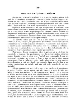 LEI 4
DIGA MENOS DO Q UE O NECESSÁRIO
Quando você procura impressionar as pessoas com palavras, quanto mais
você diz, mais comum aparenta ser, e menos controle da situação parece ter.
Mesmo que você esteja dizendo algo banal, vai parecer original se você o tornar
vago, amplo e enigmático. Pessoas poderosas impressionam e intimidam falando
pouco. Quanto mais você fala, maior a probabilidade de dizer uma besteira.
O poder é de várias maneiras um jogo de aparências, e, quando você diz
menos do que o necessário, inevitavelmente parecerá maior e mais poderoso do
que é. O seu silêncio deixará as pessoas pouco à vontade. Os seres humanos são
máquinas de interpretar e explicar e explicar: precisam saber o que o outro está
pensando. Se você controla cuidadosamente o que revela, eles não conseguirão
penetrar nas suas intenções ou nos seus pensamentos.
As respostas curtas que você der e o seu silêncio os colocarão na
defensiva, e eles, nervosos, se apressarão a preencher o silêncio com diversos
comentários que acabam revelando informações valiosas sobre eles mesmos e
as suas fraquezas. Eles sairão de uma reunião com você sentindo-se roubados, e
irão para casa pensar em todas as palavras que você disse. Esta atenção extra às
suas parcas observações só aumentará o poder que você tem.
Dizer menos do que o necessário não é só para os reis e estadistas. Em
quase todas as áreas da vida, quanto menos você diz, mais profundo e misterioso
parece. Quando jovem, o artista Andy Warhol teve a revelação de que era
impossível convencer as pessoas a fazer o que se queria delas apenas
conversando. Elas se voltariam contra você, subverteriam os seus desejos,
desobedeceriam a você por simples perversidade. Certa vez ele disse a um
amigo, “Aprendi que na verdade você tem mais poder quando fica de boca
fechada”.
Falando menos do que o necessário, você cria a aparência de significado e
de poder. Também, quanto menos você diz, menor é o risco de falar uma
bobagem ou até algo perigoso. Em 1825, um novo czar, Nicolau I, subiu ao trono)
da Rússia. Imediatamente houve uma rebelião liderada por liberais que exigiam
que o país se modernizasse — que suas indústrias e estruturas civis se igualassem
às do resto da Europa. Esmagando brutalmente esta revolta (a Insurreição de
Dezembro), Nicolau I condenou à morte um de seus líderes, Kondrati Rileive. No
dia da execução, Rileiev subiu ao patíbulo, a corda no pescoço. O alçapão se
abriu — mas, quando Rileiev ficou suspenso no ar, a corda se rompeu e ele foi ao
chão. Na época, essas ocorrências eram sinal da providência ou vontade divina e
quem se salvasse da morte dessa forma costumava ser perdoado. Quando Rileive
se levantou, sujo e arranhado, mas acreditando que estava com o pescoço à
salvo, gritou para a multidão, “Estão vendo, na Rússia não sabem fazer nada
direito, nem mesmo uma corda!” Um mensageiro seguiu imediatamente para o
Palácio de Inverno com a notícia do enforcamento que não tinha acontecido.
 