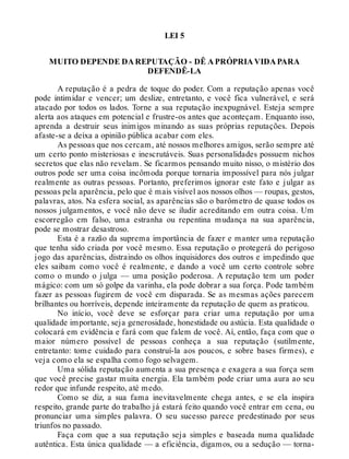 LEI 5
MUITO DEPENDE DA REPUTAÇÃO - DÊ A PRÓPRIA VIDA PARA
DEFENDÊ-LA
A reputação é a pedra de toque do poder. Com a reputação apenas você
pode intimidar e vencer; um deslize, entretanto, e você fica vulnerável, e será
atacado por todos os lados. Torne a sua reputação inexpugnável. Esteja sempre
alerta aos ataques em potencial e frustre-os antes que aconteçam. Enquanto isso,
aprenda a destruir seus inimigos minando as suas próprias reputações. Depois
afaste-se a deixa a opinião pública acabar com eles.
As pessoas que nos cercam, até nossos melhores amigos, serão sempre até
um certo ponto misteriosas e inescrutáveis. Suas personalidades possuem nichos
secretos que elas não revelam. Se ficarmos pensando muito nisso, o mistério dos
outros pode ser uma coisa incômoda porque tornaria impossível para nós julgar
realmente as outras pessoas. Portanto, preferimos ignorar este fato e julgar as
pessoas pela aparência, pelo que é mais visível aos nossos olhos — roupas, gestos,
palavras, atos. Na esfera social, as aparências são o barômetro de quase todos os
nossos julgamentos, e você não deve se iludir acreditando em outra coisa. Um
escorregão em falso, uma estranha ou repentina mudança na sua aparência,
pode se mostrar desastroso.
Esta é a razão da suprema importância de fazer e manter uma reputação
que tenha sido criada por você mesmo. Essa reputação o protegerá do perigoso
jogo das aparências, distraindo os olhos inquisidores dos outros e impedindo que
eles saibam como você é realmente, e dando a você um certo controle sobre
como o mundo o julga — uma posição poderosa. A reputação tem um poder
mágico: com um só golpe da varinha, ela pode dobrar a sua força. Pode também
fazer as pessoas fugirem de você em disparada. Se as mesmas ações parecem
brilhantes ou horríveis, depende inteiramente da reputação de quem as praticou.
No início, você deve se esforçar para criar uma reputação por uma
qualidade importante, seja generosidade, honestidade ou astúcia. Esta qualidade o
colocará em evidência e fará com que falem de você. Aí, então, faça com que o
maior número possível de pessoas conheça a sua reputação (sutilmente,
entretanto: tome cuidado para construí-la aos poucos, e sobre bases firmes), e
veja como ela se espalha como fogo selvagem.
Uma sólida reputação aumenta a sua presença e exagera a sua força sem
que você precise gastar muita energia. Ela também pode criar uma aura ao seu
redor que infunde respeito, até medo.
Como se diz, a sua fama inevitavelmente chega antes, e se ela inspira
respeito, grande parte do trabalho já estará feito quando você entrar em cena, ou
pronunciar uma simples palavra. O seu sucesso parece predestinado por seus
triunfos no passado.
Faça com que a sua reputação seja simples e baseada numa qualidade
autêntica. Esta única qualidade — a eficiência, digamos, ou a sedução — torna-
 