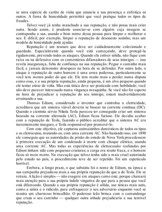 se uma espécie de cartão de visita que anuncia a sua presença e enfeitiça os
outros. A fama de honestidade permitirá que você pratique todos os tipos de
fraudes.
Talvez você já tenha manchado a sua reputação, e não possa mais criar
outra. Sendo assim, é prudente associar-se com alguém cuja imagem se
contraponha a sua, usando o bom nome dessa pessoa para limpar e melhorar o
seu. E difícil, por exemplo, limpar a reputação de desonesto sozinho; mas um
modelo de honestidade pode ajudar.
Reputação é um tesouro que deve ser cuidadosamente colecionado e
guardado. Especialmente quando você está começando, deve protegê-la
rigidamente, prevendo todos os ataques. Quando ela estiver sólida, não fique com
raiva ou na defensiva com os comentários difamadores de seus inimigos — isso
revela insegurança, falta de confiança na sua reputação. Pegue o caminho mais
fácil, e jamais demonstre desespero na hora de se defender. Por outro lado, o
ataque à reputação de outro homem é uma arma poderosa, particularmente se
você tem menos poder do que ele. Ele tem muito mais a perder numa disputa
como essa, e a sua própria reputação, ainda pequena, é um alvo pequeno quando
ele tentar atirar de volta. Mas esta tática deve ser praticada com habilidade; você
não deve parecer interessado numa vingança mesquinha. Se você não for esperto
na hora de prejudicar a reputação do seu inimigo, estará inadvertidamente
arruinando a sua.
Thomas Edison, considerado o inventor que controlou a eletricidade,
acreditava que um sistema viável deveria se basear na corrente contínua (DC).
Quando o cientista sérvio Nikola Tesla pareceu ter conseguido criar um sistema
baseado na corrente alternada (AC), Edison ficou furioso. Ele decidiu acabar
com a reputação de Tesla, fazendo o público acreditar que o sistema AC era
inerentemente inseguro, e Tesla responsável por promovê-lo.
Com este objetivo, ele capturou animaizinhos domésticos de todos os tipos
e os eletrocutou, matando-os, com uma corrente AC. Não bastando isso, em 1890
ele conseguiu que as autoridades da prisão do estado de Nova York procedessem
à primeira execução de um condenado à morte com choque elétrico, usando
uma corrente AC. Mas todas as experiências de eletrocussão realizadas por
Edison tinham sido com pequenas criaturas; a carga era muito fraca, e o homem
ficou só meio morto. Na execução que talvez tenha sido a mais cruel autorizada
pelo estado no país, o procedimento teve de ser repetido. Foi um espetáculo
horrível.
Embora, a longo prazo, o que subsistiu foi o nome de Edison, na época a
sua campanha prejudicou mais a sua própria reputação do que a de Tesla. Ele se
retraiu. A lição é simples — não exagere em ataques como este, porque chamará
mais atenção para a sua própria índole vingativa do que para a pessoa que você
está difamando. Quando a sua própria reputação é sólida, use táticas mais sutis,
como a sátira e o ridículo, para enfraquecer o seu adversário enquanto você se
mostra um charmoso brincalhão. O poderoso leão brinca com o camundongo
que cruza o seu caminho — qualquer outra atitude prejudicaria a sua temível
reputação.
 