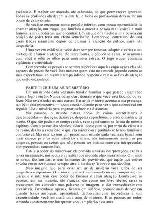 escândalo. É melhor ser atacado, até caluniado, do que permanecer ignorado.
Todas as profissões obedecem a esta lei, e todos os profissionais devem ter um
pouco de exibicionista.
Se você se encontrar numa posição inferior, com pouca oportunidade de
chamar atenção, um truque que funciona é atacar a pessoa mais visível, a mais
famosa, a mais poderosa que encontrar. Um ataque difamador a uma pessoa em
posição de poder teria um efeito semelhante. Lembre-se, entretanto, de usar
essas táticas raramente depois de chamar a atenção do público, para não
desgastá-la.
Uma vez em evidência, você deve sempre renovar, adaptar e variar o seu
método de chamar a atenção. De outra forma, o público se cansa, se acostuma
com você e volta os olhos para uma nova estrela. O jogo requer constante
vigilância e criatividade.
Compreenda: as pessoas se sentem superiores àquelas cujas ações elas são
capazes de prever. Se você lhes mostrar quem está no controle jogando contra as
suas expectativas, ao mesmo tempo infunde respeito e retesa os fios da atenção
que estão escapulindo.
PARTE II: CRIE UM AR DE MISTÉRIO
Em um mundo cada vez mais banal e familiar o que parece enigmático
chama logo atenção. Nunca deixe claro demais o que você está fazendo ou vai
fazer. Não revele todas as suas cartas. Um ar de mistério acentua a sua presença;
também cria expectativa — todos estarão olhando para ver o que acontecerá em
seguida. Use o mistério para enganar, seduzir e até assustar.
No passado, o mundo estava cheio de coisas aterrorizantes e
desconhecidas — doenças, desastres, déspotas caprichosos, o próprio mistério da
morte. O que não podíamos compreender, reimaginávamos na forma de mitos e
espíritos. Com o passar dos séculos, todavia, conseguimos, por meio da ciência e
da razão, dar luz à escuridão: o que era misterioso e proibido se tornou familiar e
confortável. Mas esta luz tem um preço: num mundo cada vez mais banal, sem
mais espaço para os seus mistérios e mitos, nós intimamente ansiamos por
enigmas, pessoas ou coisas que não possam ser instantaneamente interpretadas,
compreendidas, consumidas.
Este é o poder do misterioso: ele convida a várias interpretações, excita a
nossa imaginação, nos seduz a acreditar que esconde algo maravilhoso. O mundo
se tornou tão familiar, e seus habitantes tão previsíveis, que aquilo que estiver
envolto em mistério quase sempre atrai a luz dos refletores e nos faz olhar.
Não imagine que para criar um ar de mistério você tenha de ser
magnífico e espantoso. O mistério que está entremeado no seu comportamento
diário, e é sutil, tem esse poder de fascinar e atrair atenção. Lembre-se: as
pessoas, em sua maioria, são francas, são como um livro aberto, raras se
preocupam em controlar suas palavras ou imagem, e são irremediavelmente
previsíveis. Contendo-se apenas, ficando em silêncio, pronunciando de vez em
quando frases ambíguas, aparentando deliberadamente incoerência e sutil
excentricidade, você emanará uma aura de mistério. E as pessoas ao redor,
tentando constantemente interpretar você, ampliarão essa aura.
 