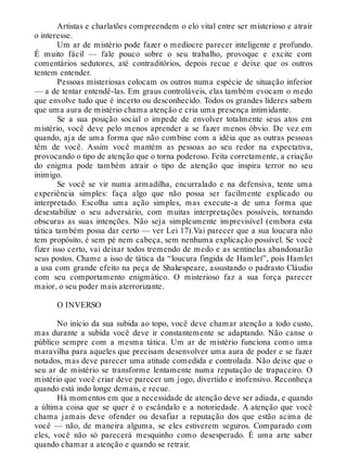Artistas e charlatões compreendem o elo vital entre ser misterioso e atrair
o interesse.
Um ar de mistério pode fazer o medíocre parecer inteligente e profundo.
É muito fácil — fale pouco sobre o seu trabalho, provoque e excite com
comentários sedutores, até contraditórios, depois recue e deixe que os outros
tentem entender.
Pessoas misteriosas colocam os outros numa espécie de situação inferior
— a de tentar entendê-las. Em graus controláveis, elas também evocam o medo
que envolve tudo que é incerto ou desconhecido. Todos os grandes líderes sabem
que uma aura de mistério chama atenção e cria uma presença intimidante.
Se a sua posição social o impede de envolver totalmente seus atos em
mistério, você deve pelo menos aprender a se fazer menos óbvio. De vez em
quando, aja de uma forma que não combine com a idéia que as outras pessoas
têm de você. Assim você mantém as pessoas ao seu redor na expectativa,
provocando o tipo de atenção que o torna poderoso. Feita corretamente, a criação
do enigma pode também atrair o tipo de atenção que inspira terror no seu
inimigo.
Se você se vir numa armadilha, encurralado e na defensiva, tente uma
experiência simples: faça algo que não possa ser facilmente explicado ou
interpretado. Escolha uma ação simples, mas execute-a de uma forma que
desestabilize o seu adversário, com muitas interpretações possíveis, tornando
obscuras as suas intenções. Não seja simplesmente imprevisível (embora esta
tática também possa dar certo — ver Lei 17).Vai parecer que a sua loucura não
tem propósito, é sem pé nem cabeça, sem nenhuma explicação possível. Se você
fizer isso certo, vai deixar todos tremendo de medo e as sentinelas abandonarão
seus postos. Chame a isso de tática da “loucura fingida de Hamlet”, pois Hamlet
a usa com grande efeito na peça de Shakespeare, assustando o padrasto Cláudio
com seu comportamento enigmático. O misterioso faz a sua força parecer
maior, o seu poder mais aterrorizante.
O INVERSO
No início da sua subida ao topo, você deve chamar atenção a todo custo,
mas durante a subida você deve ir constantemente se adaptando. Não canse o
público sempre com a mesma tática. Um ar de mistério funciona como uma
maravilha para aqueles que precisam desenvolver uma aura de poder e se fazer
notados, mas deve parecer uma atitude comedida e controlada. Não deixe que o
seu ar de mistério se transforme lentamente numa reputação de trapaceiro. O
mistério que você criar deve parecer um jogo, divertido e inofensivo. Reconheça
quando está indo longe demais, e recue.
Há momentos em que a necessidade de atenção deve ser adiada, e quando
a última coisa que se quer é o escândalo e a notoriedade. A atenção que você
chama jamais deve ofender ou desafiar a reputação dos que estão acima de
você — não, de maneira alguma, se eles estiverem seguros. Comparado com
eles, você não só parecerá mesquinho como desesperado. É uma arte saber
quando chamar a atenção e quando se retrair.
 