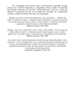 Por conseguinte, não pareça estar excessivamente querendo atenção,
porque isso é sinal de insegurança, e insegurança afasta o poder. Compreenda
que existem momentos em que não é interessante para você ser o centro das
atenções. Na presença de um rei ou rainha, por exemplo, ou o equivalente,
incline-se e fique na sombra; não entre em competição.
Quando você não se declara imediatamente, cria expectativas...... Misture um
pouco de mistério em tudo, e o próprio mistério despertará a veneração. E quando
você explicar, não seja muito explícito... Desta maneira, você imita o jeito divino
quando faz os homens ficarem observando maravilhados.
Baltasar Gracián, 1601-1658
Ostente e seja visto... O que não é visto é como se não existisse... Foi a luz que deu
brilho a toda a criação. A exibição preenche muitos espaços vazios, encobre
deficiências, e faz tudo renascer, especialmente se apoiada pelo mérito autêntico.
Baltasar Gracián, 1601-1658
Se acontecer de o cortesão participar de uma luta num espetáculo publico como
uma justa (...) deve assegurar que o seu cavalo esteja belamente ajaezado, que ele
mesmo esteja adequadamente vestido, com divisas apropriadas e expedientes
engenhosos para atrair o olhar dos espectadores em sua direção com tamanha
certeza quanto o ímã atrai o ferro.
Baidassare Castiglione, 1478-1529
 