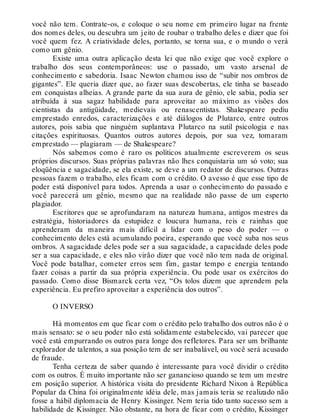 você não tem. Contrate-os, e coloque o seu nome em primeiro lugar na frente
dos nomes deles, ou descubra um jeito de roubar o trabalho deles e dizer que foi
você quem fez. A criatividade deles, portanto, se torna sua, e o mundo o verá
como um gênio.
Existe uma outra aplicação desta lei que não exige que você explore o
trabalho dos seus contemporâneos: use o passado, um vasto arsenal de
conhecimento e sabedoria. Isaac Newton chamou isso de “subir nos ombros de
gigantes”. Ele queria dizer que, ao fazer suas descobertas, ele tinha se baseado
em conquistas alheias. A grande parte da sua aura de gênio, ele sabia, podia ser
atribuída à sua sagaz habilidade para aproveitar ao máximo as visões dos
cientistas da antigüidade, medievais ou renascentistas. Shakespeare pediu
emprestado enredos, caracterizações e até diálogos de Plutarco, entre outros
autores, pois sabia que ninguém suplantava Plutarco na sutil psicologia e nas
citações espirituosas. Quantos outros autores depois, por sua vez, tomaram
emprestado — plagiaram — de Shakespeare?
Nós sabemos como é raro os políticos atualmente escreverem os seus
próprios discursos. Suas próprias palavras não lhes conquistaria um só voto; sua
eloqüência e sagacidade, se ela existe, se deve a um redator de discursos. Outras
pessoas fazem o trabalho, eles ficam com o crédito. O avesso é que esse tipo de
poder está disponível para todos. Aprenda a usar o conhecimento do passado e
você parecerá um gênio, mesmo que na realidade não passe de um esperto
plagiador.
Escritores que se aprofundaram na natureza humana, antigos mestres da
estratégia, historiadores da estupidez e loucura humana, reis e rainhas que
aprenderam da maneira mais difícil a lidar com o peso do poder — o
conhecimento deles está acumulando poeira, esperando que você suba nos seus
ombros. A sagacidade deles pode ser a sua sagacidade, a capacidade deles pode
ser a sua capacidade, e eles não virão dizer que você não tem nada de original.
Você pode batalhar, cometer erros sem fim, gastar tempo e energia tentando
fazer coisas a partir da sua própria experiência. Ou pode usar os exércitos do
passado. Como disse Bismarck certa vez, “Os tolos dizem que aprendem pela
experiência. Eu prefiro aproveitar a experiência dos outros”.
O INVERSO
Há momentos em que ficar com o crédito pelo trabalho dos outros não é o
mais sensato: se o seu poder não está solidamente estabelecido, vai parecer que
você está empurrando os outros para longe dos refletores. Para ser um brilhante
explorador de talentos, a sua posição tem de ser inabalável, ou você será acusado
de fraude.
Tenha certeza de saber quando é interessante para você dividir o crédito
com os outros. É muito importante não ser ganancioso quando se tem um mestre
em posição superior. A histórica visita do presidente Richard Nixon à República
Popular da China foi originalmente idéia dele, mas jamais teria se realizado não
fosse a hábil diplomacia de Henry Kissinger. Nem teria tido tanto sucesso sem a
habilidade de Kissinger. Não obstante, na hora de ficar com o crédito, Kissinger
 