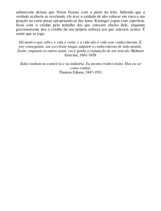 sabiamente deixou que Nixon ficasse com a parte do leão. Sabendo que a
verdade acabaria se revelando, ele teve o cuidado de não colocar em risco a sua
posição no curto prazo apropriando-se das luzes. Kissinger jogou com esperteza:
ficou com o crédito pelo trabalho dos que estavam abaixo dele, enquanto
graciosamente deu o crédito do seu próprio esforço aos que estavam acima. É
assim que se joga.
Há muito o que saber, a vida é curta, e a vida não é vida sem conhecimento. É,
por conseguinte, um excelente truque adquirir o conhecimento de todo mundo.
Assim, enquanto os outros suam, você ganha a reputação de um oráculo. Baltasar
Gracián, 1601-1658
Todos roubam no comércio e na indústria. Eu mesmo roubei muito. Mas eu sei
como roubar.
Thomas Edison, 1847-1931
 