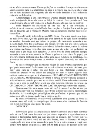 ele se afoba e comete erros. Em negociações ou reuniões, é sempre mais sensato
atrair os outros para o seu território, ou para o território que você escolher. Você
tem os seus referenciais, enquanto ele não vê nada familiar e fica sutilmente
colocado na defensiva.
A manipulação é um jogo perigoso. Quando alguém desconfia de que está
sendo manipulado, fica cada vez mais difícil de controlar. Mas quando você faz o
seu adversário chegar até você, cria a ilusão de que é ele que está no controle.
Tudo depende da suavidade da sua isca. Se a sua armadilha é
suficientemente atraente, a turbulência das emoções e desejos dos seus inimigos
não os deixarão ver a realidade. Quanto mais gananciosos, melhor poderão ser
conduzidos.
O grande barão ladrão do século XIX, Daniel Drew, era mestre em jogar
na bolsa de valores. Quando queria que uma determinada ação fosse comprada
ou vendida, fazendo subir ou baixar os preços, ele raramente recorria a um
método direto. Um dos seus truques era passar correndo por um clube exclusivo
perto de Wall Street, obviamente a caminho da bolsa de valores, e tirar do bolso o
seu costumeiro lenço vermelho para secar o suor da testa. Um pedacinho de
papel caía e ele fingia não perceber. Os membros do clube estavam sempre
tentando prever os movimentos de Drew e pulavam em cima do papel, que
invariavelmente continha uma dica sobre uma ação. A notícia se espalhava, e os
membros em bando compravam ou vendiam as ações, dançando nas mãos de
Drew.
Se você conseguir que as pessoas cavem as suas próprias sepulturas, por
que gastar o seu suor? Os batedores de carteira são mestres nisto. A chave para
bater uma carteira é saber em que bolso ela está. Batedores experientes
costumam exercer o seu ofício em estações de trem e outros lugares onde
existem cartazes em que se lê claramente, CUIDADO COM OS BATEDORES
DE CARTEIRA. Os transeuntes, ao verem o cartaz, invariavelmente colocam a
mão no bolso da carteira para ver se ela ainda está lá. Para os batedores atentos,
isto é cair a sopa no mel. Sabe-se até que eles mesmos colocam os cartazes de
CUIDADO COM OS BATEDORES DE CARTEIRA para garantir o seu sucesso.
Quando você faz as pessoas virem até você, às vezes é melhor deixar que
elas saibam que você está forçando. Você troca a dissimulação pela manipulação
declarada. As ramificações psicológicas são profundas: a pessoa que faz os
outros irem até ela parece poderosa, e exige respeito.
Se numa determinada ocasião você considerar uma questão de honra as
pessoas virem até você, e conseguir que elas venham, elas continuarão fazendo
isso mesmo depois de você parar de tentar.
O INVERSO
Embora em geral seja mais sensato fazer os outros se exaurirem correndo
atrás de você, há casos inversos em que atacar repentina e agressivamente o
inimigo o desmoraliza tanto que suas energias se esvaem. Em vez de fazer os
outros virem até você, você vai até eles, insiste, toma a liderança. O ataque
rápido pode ser uma arma assustadora, pois força a outra pessoa a reagir sem
tempo para pensar ou planejar. Sem tempo para pensar, as pessoas cometem
 