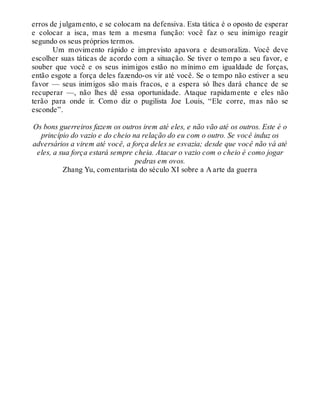 erros de julgamento, e se colocam na defensiva. Esta tática é o oposto de esperar
e colocar a isca, mas tem a mesma função: você faz o seu inimigo reagir
segundo os seus próprios termos.
Um movimento rápido e imprevisto apavora e desmoraliza. Você deve
escolher suas táticas de acordo com a situação. Se tiver o tempo a seu favor, e
souber que você e os seus inimigos estão no mínimo em igualdade de forças,
então esgote a força deles fazendo-os vir até você. Se o tempo não estiver a seu
favor — seus inimigos são mais fracos, e a espera só lhes dará chance de se
recuperar —, não lhes dê essa oportunidade. Ataque rapidamente e eles não
terão para onde ir. Como diz o pugilista Joe Louis, “Ele corre, mas não se
esconde”.
Os bons guerreiros fazem os outros irem até eles, e não vão até os outros. Este é o
princípio do vazio e do cheio na relação do eu com o outro. Se você induz os
adversários a virem até você, a força deles se esvazia; desde que você não vá até
eles, a sua força estará sempre cheia. Atacar o vazio com o cheio é como jogar
pedras em ovos.
Zhang Yu, comentarista do século XI sobre a A arte da guerra
 