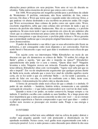 alterações pouco práticas em seus projetos. Nem uma só vez ele discutiu ou
ofendeu. Tinha outras maneiras de provar que estava com a razão.
Em 1688, Wren projetou um magnífico prédio para a prefeitura da cidade
de Westminster. O prefeito, entretanto, não ficou satisfeito; de fato, estava
nervoso. Ele disse a Wren que temia que o segundo andar não estivesse firme, e
que pudesse vir abaixo destruindo o seu escritório no primeiro andar. Ele exigiu
que Wren acrescentasse duas colunas de pedra como um apoio extra. Wren,
excelente engenheiro, sabia que estas colunas não serviriam de nada e que os
temores do prefeito não tinham fundamento. Mas ele as construiu, e o prefeito
agradeceu. Só anos mais tarde é que os operários em cima de um andaime alto
viram que as colunas terminavam pouco antes do teto. Eram falsas. Mas os dois
homens conseguiram o que desejavam: o prefeito pôde relaxar e Wren garantiu
que a posteridade soubesse que o seu projeto original funcionava e que as colunas
eram desnecessárias.
O poder de demonstrar a sua idéia é que os seus adversários não ficam na
defensiva, e por conseguinte estão mais dispostos a ser convencidos. Fazê-los
sentir literal e fisicamente o que você quer dizer é muitíssimo mais eficaz do que
discutir.
Um sujeito certa vez interrompeu Nikita Khrushchev no meio de um
discurso em que ele denunciava os crimes de Stalin. “O senhor foi colega de
Stalin”, gritou o sujeito, “por que não o impediu na época?” Khrushchev
aparentemente não podia ver o cara e rosnou, “Quem disse isso?” Ninguém
levantou a mão. Ninguém moveu um músculo. Passados alguns segundos de
tenso silêncio, Khrushchev disse com voz tranqüila, “Agora você sabe por que eu
não o impedi”. Em vez de simplesmente argumentar que qualquer pessoa diante
de Stalin teria medo, sabendo que o mais leve sinal de rebeldia significa morte
certa, ele os fez sentir o que era enfrentar Stalin — os fez sentir a paranóia, o
medo de falar em voz alta, o terror do confronto com o líder, neste caso,
Khrushchev. A demonstração foi cabal e não se discutiu mais.
A forma de persuasão ainda mais eficaz do que a atitude é o símbolo. O
poder de um símbolo — bandeira, história mítica, monumento a um episódio
carregado de emoções — é que todos compreendem sem você ter de dizer nada.
Quando a meta é ter poder, ou tentar conservá-lo, busque sempre a via
indireta. E também escolha com cuidado as suas batalhas. Se a longo prazo não
tiver importância que a outra pessoa concorde ou não com você — ou se o tempo
e a própria experiência a fizerem compreender o que você quer dizer — então é
melhor nem mesmo se preocupar em mostrar nada. Poupe a sua energia e
afaste-se.
O INVERSO
O argumento verbal tem uma utilidade vital na esfera do poder: distrair e
ocultar suas pegadas quando você está praticando a dissimulação ou for
apanhado mentindo. Nesses casos, você ganha mais argumentando com toda a
convicção possível. Leve a outra pessoa a uma discussão para distraí-la dos seus
 