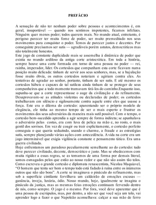 PREFÁCIO
A sensação de não ter nenhum poder sobre pessoas e acontecimentos é, em
geral, insuportável — quando nos sentimos impotentes, ficamos infelizes.
Ninguém quer menos poder; todos querem mais. No mundo atual, entretanto, é
perigoso parecer ter muita fome de poder, ser muito premeditado nos seus
movimentos para conquistar o poder. Temos de parecer justos e decentes. Por
conseguinte precisamos ser sutis — agradáveis porém astutos, democráticos mas
não totalmente honestos.
Este jogo de constante duplicidade mais se assemelha à dinâmica de poder que
existia no mundo ardiloso da antiga corte aristocrática. Em toda a história,
sempre houve uma corte formada em torno de uma pessoa no poder — rei,
rainha, imperador, líder. Os cortesãos que compunham esta corte ficavam numa
posição muito delicada: tinham de servir aos seus senhores, mas, se a bajulação
fosse muito óbvia, os outros cortesãos notariam e agiriam contra eles. As
tentativas de agradar ao senhor, portanto, tinham de ser sutis. E até mesmo os
cortesãos hábeis e capazes de tal sutileza ainda tinham de se proteger de seus
companheiros que a todo momento tramavam tirá-los do caminho.Enquanto isso,
supunha-se que a corte representasse o auge da civilização e do refinamento.
Desaprovavam-se as atitudes violentas ou declaradas de poder; os cortesãos
trabalhavam em silêncio e sigilosamente contra aquele entre eles que usasse a
força. Este era o dilema do cortesão: aparentando ser o próprio modelo de
elegância, ele tinha ao mesmo tempo de ser o mais esperto e frustrar os
movimentos dos seus adversários da maneira mais sutil possível. Com o tempo, o
cortesão bem-sucedido aprendia a agir sempre de forma indireta; se apunhalava
o adversário pelas costas, era com luva de pelica na mão e, no rosto, o mais
gentil dos sorrisos. Em vez de coagir ou trair explicitamente, o cortesão perfeito
conseguia o que queria seduzindo, usando o charme, a fraude e as estratégias
sutis, sempre planejando várias ações com antecedência. A vida na corte era um
jogo interminável que exigia vigilância constante e pensamento tático. Era uma
guerra civilizada.
Hoje enfrentamos um paradoxo peculiarmente semelhante ao do cortesão: tudo
deve parecer civilizado, decente, democrático e justo. Mas se obedecemos com
muita rigidez a essas regras, se as tomamos de uma forma por demais literal,
somos esmagados pelos que estão ao nosso redor e que não são assim tão tolos.
Como escreveu o grande cortesão e diplomata renascentista, Nicolau Maquiavel,
“O homem que tenta ser bom o tempo todo está fadado à ruína entre os inúmeros
outros que não são bons”. A corte se imaginava o pináculo do refinamento, mas
sob a superfície cintilante fervilhava um caldeirão de emoções escusas —
ganância, inveja, luxúria, ódio. Nosso mundo, hoje, igualmente se imagina o
pináculo da justiça, mas as mesmas feias emoções continuam fervendo dentro
de nós, como sempre. O jogo é o mesmo. Por fora, você deve aparentar que é
uma pessoa de escrúpulos, mas, por dentro, a não ser que você seja um tolo, vai
aprender logo a fazer o que Napoleão aconselhava: calçar a sua mão de ferro
 