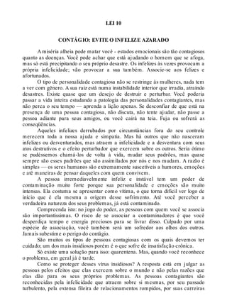 LEI 10
CONTÁGIO: EVITE O INFELIZE AZARADO
A miséria alheia pode matar você - estados emocionais são tão contagiosos
quanto as doenças. Você pode achar que está ajudando o homem que se afoga,
mas só está precipitando o seu próprio desastre. Os infelizes às vezes provocam a
própria infelicidade; vão provocar a sua também. Associe-se aos felizes e
afortunados.
O tipo de personalidade contagiosa não se restringe às mulheres, nada tem
a ver com gênero. A sua raiz está numa instabilidade interior que irradia, atraindo
desastres. Existe quase que um desejo de destruir e perturbar. Você poderia
passar a vida inteira estudando a patologia das personalidades contagiantes, mas
não perca o seu tempo — aprenda a lição apenas. Se desconfiar de que está na
presença de uma pessoa contagiosa, não discuta, não tente ajudar, não passe a
pessoa adiante para seus amigos, ou você cairá na teia. Fuja ou sofrerá as
conseqüências.
Aqueles infelizes derrubados por circunstâncias fora do seu controle
merecem toda a nossa ajuda e simpatia. Mas há outros que não nasceram
infelizes ou desventurados, mas atraem a infelicidade e a desventura com seus
atos destrutivos e o efeito perturbador que exercem sobre os outros. Seria ótimo
se pudéssemos chamá-los de volta à vida, mudar seus padrões, mas quase
sempre são esses padrões que são assimilados por nós e nos mudam. A razão é
simples — os seres humanos são extremamente suscetíveis a humores, emoções
e até maneiras de pensar daqueles com quem convivem.
A pessoa irremediavelmente infeliz e instável tem um poder de
contaminação muito forte porque sua personalidade e emoções são muito
intensas. Ela costuma se apresentar como vítima, o que torna difícil ver logo de
início que é ela mesma a origem desse sofrimento. Até você perceber a
verdadeira natureza dos seus problemas, já está contaminado.
Compreenda isto: no jogo do poder, as pessoas com quem você se associa
são importantíssimas. O risco de se associar a contaminadores é que você
desperdiça tempo e energia preciosos para se livrar disso. Culpado por uma
espécie de associação, você também será um sofredor aos olhos dos outros.
Jamais subestime o perigo do contágio.
São muitos os tipos de pessoas contagiosas com os quais devemos ter
cuidado; um dos mais insidiosos porém é o que sofre de insatisfação crônica.
Só existe uma solução para isso: quarentena. Mas, quando você reconhece
o problema, em geral já é tarde.
Como se proteger desses vírus insidiosos? A resposta está em julgar as
pessoas pelos efeitos que elas exercem sobre o mundo e não pelas razões que
elas dão para os seus próprios problemas. As pessoas contagiantes são
reconhecidas pela infelicidade que atraem sobre si mesmas, por seu passado
turbulento, pela extensa fileira de relacionamentos rompidos, por suas carreiras
 