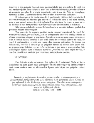 instáveis e pela própria força de uma personalidade que se apodera de você e o
faz perder o juízo. Esteja alerta a estes sinais do contaminador; aprenda a olhar o
descontente no olho. E, o mais importante, não tenha dó. Não se complique
tentando ajudar. O contaminador não vai mudar, mas você se confunde.
O outro aspecto da contaminação é igualmente válido, e talvez mais fácil
de compreender: há pessoas que atraem a felicidade com o seu bom humor,
com a sua natural animação e inteligência. Elas são fonte de prazer e você deve
se associar a elas para partilhar a prosperidade que atraem sobre si mesmas.
Não estamos falando apenas de bom humor e sucesso: todas as qualidades
positivas podem nos contagiar.
Tire proveito do aspecto positivo desta osmose emocional. Se você for
triste por natureza, por exemplo, jamais ultrapassará um certo limite; apenas as
almas generosas atingem a grandeza. Associe-se com os generosos, portanto, e
eles o contaminarão, soltando o que está apertado e contido dentro de você. Se
você é melancólico, gravite em torno das pessoas animadas. Se tender ao
isolamento, force-se a ser amigo do gregário. Jamais se associe com quem tem
os seus mesmos defeitos — eles reforçarão tudo o que trava o seu caminho. Crie
associações apenas com afinidades positivas. Que esta seja uma regra de vida, e
você se beneficiará mais do que com todas as terapias do mundo.
O INVERSO
Esta lei não aceita o inverso. Sua aplicação é universal. Nada se lucra
associando-se com quem pode contagiar com sua miséria; só se obtém poder e
sorte associando-se com os afortunados. Ignore esta lei por sua própria conta e
risco.
Reconheça o afortunado de modo a poder escolher a sua companhia, e o
desafortunado para poder evitá-la. O infortúnio é em geral uma tolice, e entre os
que sofrem dela não há doença mais contagiosa: Não abra a sua porta para a
menor das infelicidades, pois, se o fizer, muitas outras virão em seguida... Não
morra da infelicidade alheia.
Baltasar Gracián, 1601— 1658
 