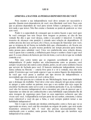 LEI 11
APRENDA A MANTER AS PESSOAS DEPENDENTES DE VOCÊ
Para manter a sua independência você deve sempre ser necessário e
querido. Quanto mais dependerem de você, mas liberdade você terá. Faça com
que as pessoas dependam de você para serem felizes e prósperas, e você não
terá nada o que temer. Não lhes ensine o bastante ao ponto de poderem se virar
sem você.
Poder é a capacidade de conseguir que os outros façam o que você quer.
Se você consegue isso sem forçar nem magoar as pessoas, se elas de boa
vontade lhe dão o que você deseja, então o seu poder é intocável. A melhor
maneira de alcançar esta posição é criando uma relação de dependência. O
senhor precisa dos seus serviços; ele é fraco, ou incapaz de funcionar sem você,
que se misturou de tal forma no trabalho dele que, eliminando-o, ele ficaria em
grandes dificuldades, ou pelo menos perderia um tempo precioso para treinar
outra pessoa para substituir você. Uma vez estabelecida uma relação dessas,
você é quem tem o controle, a influência para forçar o senhor a fazer o que você
quer. E o caso clássico do homem por trás do trono, o servo do rei que na verdade
controla o rei.
Não seja como tantos que se enganam acreditando que poder é
independência. O poder implica um relacionamento entre as pessoas; você
sempre vai precisar dos outros como aliados, peões, ou até como senhores fracos
que servem de fachada para você. O homem totalmente independente viveria
numa cabana na floresta — estaria livre para ir e vir à vontade, mas não teria
poder. O máximo que você pode esperar é que os outros fiquem tão dependentes
de você que você passa a usufruir um tipo inverso de independência: a
necessidade que eles sentem de você o deixa livre.
Você não precisa ter o talento de um Michelangelo, basta uma habilidade
que o destaque da multidão. Você deve criar uma situação tal que possa sempre
se apegar a outro senhor ou patrono, mas que o seu senhor não seja capaz de
encontrar facilmente outro servo com o seu talento particular. E se, na realidade,
você não for mesmo indispensável, deve encontrar um jeito de parecer que é.
Aparentar ser dono de um conhecimento e uma habilidade especializados lhe dá
uma margem de segurança para fazer os seus superiores acharem que não
vivem sem você. A dependência real por parte do seu senhor, entretanto, o deixa
mais vulnerável a você do que a falsa, e você sempre poderá tornar a sua
habilidade indispensável.
Isto é o que se entende por destinos entrelaçados: como a hera que vai se
agarrando no muro, você está tão enredado na origem do poder, que será muito
traumático arrancá-lo dali. E você não precisa necessariamente ficar
entrelaçado com o senhor; outra pessoa ficará, desde que ela também seja
indispensável na cadeia.
 