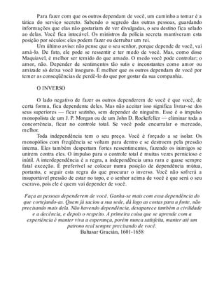 Para fazer com que os outros dependam de você, um caminho a tomar é a
tática do serviço secreto. Sabendo o segredo das outras pessoas, guardando
informações que elas não gostariam de ver divulgadas, o seu destino fica selado
ao delas. Você fica intocável. Os ministros da polícia secreta mantiveram esta
posição por séculos: eles podem fazer ou derrubar um rei.
Um último aviso: não pense que o seu senhor, porque depende de você, vai
amá-lo. De fato, ele pode se ressentir e ter medo de você. Mas, como disse
Maquiavel, é melhor ser temido do que amado. O medo você pode controlar; o
amor, não. Depender de sentimentos tão sutis e inconstantes como amor ou
amizade só deixa você inseguro. É melhor que os outros dependam de você por
temer as conseqüências de perdê-lo do que por gostar da sua companhia.
O INVERSO
O lado negativo de fazer os outros dependerem de você é que você, de
certa forma, fica dependente deles. Mas não aceitar isso significa livrar-se dos
seus superiores — ficar sozinho, sem depender de ninguém. Esse é o impulso
monopolista de um J. P. Morgan ou de um John D. Rockefeller — eliminar toda a
concorrência, ficar no controle total. Se você pode encurralar o mercado,
melhor.
Toda independência tem o seu preço. Você é forçado a se isolar. Os
monopólios com freqüência se voltam para dentro e se destroem pela pressão
interna. Eles também despertam fortes ressentimentos, fazendo os inimigos se
unirem contra eles. O impulso para o controle total é muitas vezes pernicioso e
inútil. A interdependência é a regra, a independência uma rara e quase sempre
fatal exceção. É preferível se colocar numa posição de dependência mútua,
portanto, e seguir esta regra do que procurar o inverso. Você não sofrerá a
insuportável pressão de estar no topo, e o senhor acima de você é que será o seu
escravo, pois ele é quem vai depender de você.
Faça as pessoas dependerem de você. Ganha-se mais com essa dependência do
que cortejando-as. Quem já saciou a sua sede, dá logo as costas para a fonte, não
precisando mais dela. Não havendo dependência, desaparece também a civilidade
e a decência, e depois o respeito. A primeira coisa que se aprende com a
experiência é manter viva a esperança, porém nunca satisfeita, manter até um
patrono real sempre precisando de você.
Baltasar Gracián, 1601-1658
 
