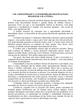 LEI 12
USE A HONESTIDADE E A GENEROSIDADE SELETIVAS PARA
DESARMAR A SUA VÍTIMA
Um gesto sincero e honesto encobrirá dezenas de outros desonestos. Até as
pessoas mais desconfiadas baixam a guarda diante de atitudes francas e
generosas. Uma vez que a sua honestidade seletiva as desarma, você pode
engana-las e manipulá-las à vontade. Um presente oportuno - um cavalo de
Tróia - será igualmente útil.
A melhor maneira de conseguir isso é aparentando sinceridade e
honestidade. Quem vai desconfiar de uma pessoa literalmente apanhada num ato
honesto?
A essência da trapaça é a distração. Distraindo as pessoas a quem pretende
enganar, você ganha tempo e espaço para fazer algo que elas não perceberão.
Um gesto delicado, generoso ou honesto muitas vezes é a forma mais eficaz de
distração porque desarma as suspeitas da outra pessoa. Elas ficam como
crianças, aceitando ansiosas qualquer demonstração de afeto.
É melhor usar a honestidade seletiva logo no primeiro encontro. Somos
todos criaturas de hábitos, e nossas primeiras impressões duram muito. Se
alguém acreditar desde o início que você é honesto, vai demorar para convencer
essa pessoa do contrário. Você ganha espaço para manobra.
Em geral, não basta uma única atitude honesta. O que é necessário é a
reputação de pessoa honesta, baseada numa série de atitudes — mas estas podem
ser bastante inconseqüentes.
A honestidade é uma das melhores formas de desarmar o previdente, mas
não é a única. Qualquer tipo de atitude nobre, aparentemente altruísta, serve.
Talvez a melhor, entretanto, seja a generosidade. Raras são as pessoas que
resistem a um presente, mesmo do inimigo mais ferrenho, por isso esta costuma
ser a maneira perfeita de desarmar as pessoas. Um presente desperta em nós a
criança, derrubando na mesma hora as nossas defesas. Apesar de olharmos com
descrença o comportamento das outras pessoas, raramente vemos o elemento
maquiavélico de um presente, com freqüência escondendo segundas intenções.
Um presente é o objeto perfeito para esconder uma atitude falsa.
A bondade seletiva com freqüência desarma o inimigo mais obstinado:
acertando em cheio no coração, ela corrói o desejo de revidar.
Lembre-se: jogando com as emoções dos outros, gestos calculados de
bondade podem transformar um AI Capone numa criança ingênua. Como
qualquer abordagem emocional, a tática deve ser praticada com prudência: se as
pessoas perceberem, os sentimentos de gratidão e cordialidade frustrados se
transformarão em ódio e desconfiança na sua forma mais violenta. Se não for
capaz de fazer o gesto parecer sincero, não brinque com fogo.
O INVERSO
 