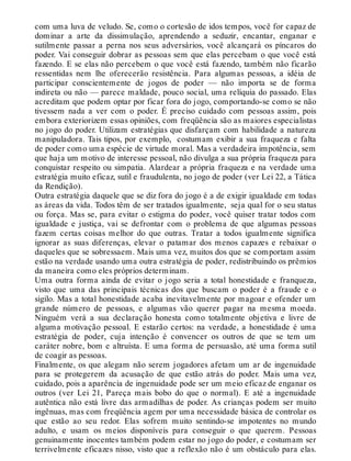 com uma luva de veludo. Se, como o cortesão de idos tempos, você for capaz de
dominar a arte da dissimulação, aprendendo a seduzir, encantar, enganar e
sutilmente passar a perna nos seus adversários, você alcançará os píncaros do
poder. Vai conseguir dobrar as pessoas sem que elas percebam o que você está
fazendo. E se elas não percebem o que você está fazendo, também não ficarão
ressentidas nem lhe oferecerão resistência. Para algumas pessoas, a idéia de
participar conscientemente de jogos de poder — não importa se de forma
indireta ou não — parece maldade, pouco social, uma relíquia do passado. Elas
acreditam que podem optar por ficar fora do jogo, comportando-se como se não
tivessem nada a ver com o poder. É preciso cuidado com pessoas assim, pois
embora exteriorizem essas opiniões, com freqüência são as maiores especialistas
no jogo do poder. Utilizam estratégias que disfarçam com habilidade a natureza
manipuladora. Tais tipos, por exemplo, costumam exibir a sua fraqueza e falta
de poder como uma espécie de virtude moral. Mas a verdadeira impotência, sem
que haja um motivo de interesse pessoal, não divulga a sua própria fraqueza para
conquistar respeito ou simpatia. Alardear a própria fraqueza e na verdade uma
estratégia muito eficaz, sutil e fraudulenta, no jogo de poder (ver Lei 22, a Tática
da Rendição).
Outra estratégia daquele que se diz fora do jogo é a de exigir igualdade em todas
as áreas da vida. Todos têm de ser tratados igualmente, seja qual for o seu status
ou força. Mas se, para evitar o estigma do poder, você quiser tratar todos com
igualdade e justiça, vai se defrontar com o problema de que algumas pessoas
fazem certas coisas melhor do que outras. Tratar a todos igualmente significa
ignorar as suas diferenças, elevar o patamar dos menos capazes e rebaixar o
daqueles que se sobressaem. Mais uma vez, muitos dos que se comportam assim
estão na verdade usando uma outra estratégia de poder, redistribuindo os prêmios
da maneira como eles próprios determinam.
Uma outra forma ainda de evitar o jogo seria a total honestidade e franqueza,
visto que uma das principais técnicas dos que buscam o poder é a fraude e o
sigilo. Mas a total honestidade acaba inevitavelmente por magoar e ofender um
grande número de pessoas, e algumas vão querer pagar na mesma moeda.
Ninguém verá a sua declaração honesta como totalmente objetiva e livre de
alguma motivação pessoal. E estarão certos: na verdade, a honestidade é uma
estratégia de poder, cuja intenção é convencer os outros de que se tem um
caráter nobre, bom e altruísta. E uma forma de persuasão, até uma forma sutil
de coagir as pessoas.
Finalmente, os que alegam não serem jogadores afetam um ar de ingenuidade
para se protegerem da acusação de que estão atrás do poder. Mais uma vez,
cuidado, pois a aparência de ingenuidade pode ser um meio eficaz de enganar os
outros (ver Lei 21, Pareça mais bobo do que o normal). E até a ingenuidade
autêntica não está livre das armadilhas de poder. As crianças podem ser muito
ingênuas, mas com freqüência agem por uma necessidade básica de controlar os
que estão ao seu redor. Elas sofrem muito sentindo-se impotentes no mundo
adulto, e usam os meios disponíveis para conseguir o que querem. Pessoas
genuinamente inocentes também podem estar no jogo do poder, e costumam ser
terrivelmente eficazes nisso, visto que a reflexão não é um obstáculo para elas.
 
