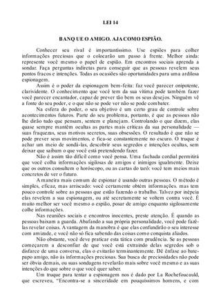 LEI 14
BANQ UE O AMIGO. AJA COMO ESPIÃO.
Conhecer seu rival é importantíssimo. Use espiões para colher
informações preciosas que o colocarão um passo à frente. Melhor ainda:
represente você mesmo o papel de espião. Em encontros sociais aprenda a
sondar. Faça perguntas indiretas para conseguir que as pessoas revelem seus
pontos fracos e intenções. Todas as ocasiões são oportunidades para uma ardilosa
espionagem.
Assim é o poder da espionagem bem-feita: faz você parecer onipotente,
clarividente. O conhecimento que você tem da sua vítima pode também fazer
você parecer encantador, capaz de prever tão bem os seus desejos. Ninguém vê
a fonte do seu poder, e o que não se pode ver não se pode combater.
Na esfera do poder, o seu objetivo é um certo grau de controle sobre
acontecimentos futuros. Parte do seu problema, portanto, é que as pessoas não
lhe dirão tudo que pensam, sentem e planejam. Controlando o que dizem, elas
quase sempre mantêm ocultas as partes mais críticas da sua personalidade —
suas fraquezas, seus motivos secretos, suas obsessões. O resultado é que não se
pode prever seus movimentos, e fica-se constantemente no escuro. O truque é
achar um meio de sondá-las, descobrir seus segredos e intenções ocultas, sem
deixar que saibam o que você está pretendendo fazer.
Não é assim tão difícil como você pensa. Uma fachada cordial permitirá
que você colha informações sigilosas de amigos e inimigos igualmente. Deixe
que os outros consultem o horóscopo, ou as cartas do tarô: você tem meios mais
concretos de ver o futuro.
A maneira mais comum de espionar é usando outras pessoas. O método é
simples, eficaz, mas arriscado: você certamente obtém informações. mas tem
pouco controle sobre as pessoas que estão fazendo o trabalho. Talvez por inépcia
elas revelem a sua espionagem, ou até secretamente se voltem contra você. É
muito melhor ser você mesmo o espião, posar de amigo enquanto sigilosamente
colhe informações.
Nas reuniões sociais e encontros inocentes, preste atenção. É quando as
pessoas baixam a guarda. Abafando a sua própria personalidade, você pode fazê-
las revelar coisas. A vantagem da manobra é que elas confundirão o seu interesse
com amizade, e você não só fica sabendo das coisas como conquista aliados.
Não obstante, você deve praticar esta tática com prudência. Se as pessoas
começarem a desconfiar de que você está extraindo delas segredos sob o
disfarce de uma conversa, elas o evitarão terminantemente. Dê ênfase ao bate-
papo amigo, não às informações preciosas. Sua busca de preciosidades não pode
ser óbvia demais, ou suas sondagens revelarão mais sobre você mesmo e as suas
intenções do que sobre o que você quer saber.
Um truque para tentar a espionagem nos é dado por La Rochefoucauld,
que escreveu, “Encontra-se a sinceridade em pouquíssimos homens, e com
 