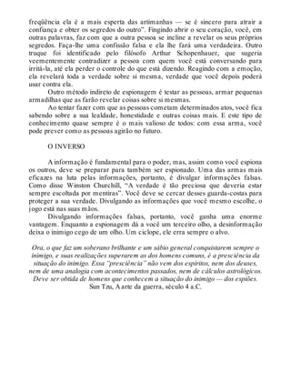 freqüência ela é a mais esperta das artimanhas — se é sincero para atrair a
confiança e obter os segredos do outro”. Fingindo abrir o seu coração, você, em
outras palavras, faz com que a outra pessoa se incline a revelar os seus próprios
segredos. Faça-lhe uma confissão falsa e ela lhe fará uma verdadeira. Outro
truque foi identificado pelo filósofo Arthur Schopenhauer, que sugeria
veementemente contradizer a pessoa com quem você está conversando para
irritá-la, até ela perder o controle do que está dizendo. Reagindo com a emoção,
ela revelará toda a verdade sobre si mesma, verdade que você depois poderá
usar contra ela.
Outro método indireto de espionagem é testar as pessoas, armar pequenas
armadilhas que as farão revelar coisas sobre si mesmas.
Ao tentar fazer com que as pessoas cometam determinados atos, você fica
sabendo sobre a sua lealdade, honestidade e outras coisas mais. E este tipo de
conhecimento quase sempre é o mais valioso de todos: com essa arma, você
pode prever como as pessoas agirão no futuro.
O INVERSO
A informação é fundamental para o poder, mas, assim como você espiona
os outros, deve se preparar para também ser espionado. Uma das armas mais
eficazes na luta pelas informações, portanto, é divulgar informações falsas.
Como disse Winston Churchill, “A verdade é tão preciosa que deveria estar
sempre escoltada por mentiras”. Você deve se cercar desses guarda-costas para
proteger a sua verdade. Divulgando as informações que você mesmo escolhe, o
jogo está nas suas mãos.
Divulgando informações falsas, portanto, você ganha uma enorme
vantagem. Enquanto a espionagem dá a você um terceiro olho, a desinformação
deixa o inimigo cego de um olho. Um ciclope, ele erra sempre o alvo.
Ora, o que faz um soberano brilhante e um sábio general conquistarem sempre o
inimigo, e suas realizações superarem as dos homens comuns, é a presciência da
situação do inimigo. Essa “presciência” não vem dos espíritos, nem dos deuses,
nem de uma analogia com acontecimentos passados, nem de cálculos astrológicos.
Deve ser obtida de homens que conhecem a situação do inimigo — dos espiões.
Sun Tzu, A arte da guerra, século 4 a.C.
 