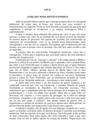 LEI 15
ANIQ UILE TOTALMENTE O INIMIGO
Todos os grandes líderes sabem que o inimigo perigoso deve ser esmagado
totalmente. Se restar uma só brasa, por menor que seja, acabará se
transformando em fogueira. Perde-se mais fazendo concessões do que pela total
aniquilação: o inimigo se recuperará, e se vingará. Esmague-o, física e
espiritualmente.
A idéia é simples: Seus inimigos não gostam de você. O que eles mais
querem é acabar com você. Se ao combatê-los você parar no meio do caminho,
ou mesmo depois de percorrer três quartos do caminho, por misericórdia ou
esperança de reconciliação, você só os tornará mais determinados, mais
amargurados, e um dia eles se vingarão. Eles podem agir cordialmente por uns
tempos, mas isso só porque você os derrotou. Eles não têm outra escolha a não
ser aguardar.
A solução: Não ter misericórdia. Esmagá-los totalmente, como eles o
esmagariam. A única paz e segurança que você pode esperar dos seus inimigos é
quando eles desaparecem.
O princípio por trás de “esmagar o inimigo” é tão antigo quanto a Bíblia: o
primeiro a colocá-lo em prática foi Moisés, que a aprendeu com o próprio Deus,
que abriu o mar Vermelho para os judeus e depois deixou que as águas fluíssem
novamente afogando os egípcios que vinham logo atrás, de forma a “não sobrar
nem um só deles”. Moisés, quando desceu do Monte Sinai com os Dez
Mandamentos e viu seu povo adorando o Bezerro de Ouro, mandou matar todos
os pecadores. E pouco antes de morrer, ele contou ao seu povo, finalmente
prestes a entrar na Terra Prometida, que ao derrotarem as tribos de Canaã
deveriam tê-las “destruído totalmente... sem aliança e nem misericórdia”.
A vitória total como meta é um dos axiomas da guerra moderna, e foi
codificada como tal por Carl von Clausewitz, o ministro filósofo da guerra.
Analisando as campanhas de Napoleão, von Clausewitz escreveu, “Nós
sustentamos que a aniquilação total das forças inimigas deva sempre ser a idéia
predominante (...) Uma vez obtida uma grande vitória não se pode falar em
descansar, em respirar (...) mas apenas de perseguir, de ir atrás do inimigo
novamente, conquistar a sua capital, atacar suas reservas e tudo mais que possa
dar ao seu país ajuda e conforto”. Isso porque depois da guerra vêm as
negociações e a divisão de território. Se você teve apenas uma vitória parcial, vai
inevitavelmente perder nas negociações o que lucrou com a guerra.
A solução é simples: não dê opção aos seus inimigos. Aniquile-os e você é
quem vai trinchar o território deles. O objetivo do poder é controlar seus inimigos
totalmente, fazê-los sujeitar-se ao que você deseja. Você não pode se dar ao luxo
de fazer concessões. Sem outra opção, eles serão forçados a fazer o que você
manda. Esta lei não se aplica apenas ao campo de batalha. Negociações são
 
