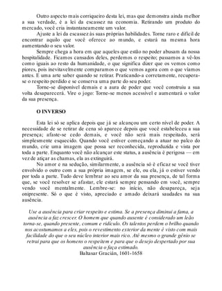 Outro aspecto mais corriqueiro desta lei, mas que demonstra ainda melhor
a sua verdade, é a lei da escassez na economia. Retirando um produto do
mercado, você cria instantaneamente um valor.
Ajuste a lei da escassez às suas próprias habilidades. Torne raro e difícil de
encontrar aquilo que você oferece ao mundo, e estará na mesma hora
aumentando o seu valor.
Sempre chega a hora em que aqueles que estão no poder abusam da nossa
hospitalidade. Ficamos cansados deles, perdemos o respeito; passamos a vê-los
como iguais ao resto da humanidade, o que significa dizer que os vemos como
piores, pois inevitavelmente comparamos o que vemos agora com o que víamos
antes. E uma arte saber quando se retirar. Praticando-a corretamente, recupera-
se o respeito perdido e se conserva uma parte do seu poder.
Torne-se disponível demais e a aura de poder que você construiu a sua
volta desaparecerá. Vire o jogo: Torne-se menos acessível e aumentará o valor
da sua presença.
O INVERSO
Esta lei só se aplica depois que já se alcançou um certo nível de poder. A
necessidade de se retirar de cena só aparece depois que você estabeleceu a sua
presença; afaste-se cedo demais, e você não será mais respeitado, será
simplesmente esquecido. Quando você estiver começando a atuar no palco do
mundo, crie uma imagem que possa ser reconhecida, reproduzida e vista por
toda a parte. Enquanto você não alcançar este status, a ausência é perigosa — em
vez de atiçar as chamas, ela as extinguirá.
No amor e na sedução, similarmente, a ausência só é eficaz se você tiver
envolvido o outro com a sua própria imagem, se ele, ou ela, já o estiver vendo
por toda a parte. Tudo deve lembrar ao seu amor da sua presença, de tal forma
que, se você resolver se afastar, ele estará sempre pensando em você, sempre
vendo você mentalmente. Lembre-se: no início, não desapareça, seja
onipresente. Só o que é visto, apreciado e amado deixará saudades na sua
ausência.
Use a ausência para criar respeito e estima. Se a presença diminui a fama, a
ausência a faz crescer. O homem que quando ausente é considerado um leão
torna-se, quando presente, comum e ridículo. Os talentos perdem o brilho quando
nos acostumamos a eles, pois o revestimento exterior da mente é visto com mais
facilidade do que o seu núcleo interior mais rico. Até mesmo o grande gênio se
retrai para que os homens o respeitem e para que o desejo despertado por sua
ausência o faça estimado.
Baltasar Gracián, 1601-1658
 