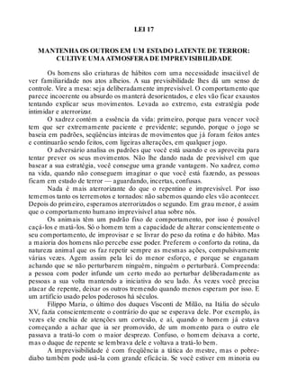 LEI 17
MANTENHA OS OUTROS EM UM ESTADO LATENTE DE TERROR:
CULTIVE UMA ATMOSFERA DE IMPREVISIBILIDADE
Os homens são criaturas de hábitos com uma necessidade insaciável de
ver familiaridade nos atos alheios. A sua previsibilidade lhes dá um senso de
controle. Vire a mesa: seja deliberadamente imprevisível. O comportamento que
parece incoerente ou absurdo os manterá desorientados, e eles vão ficar exaustos
tentando explicar seus movimentos. Levada ao extremo, esta estratégia pode
intimidar e aterrorizar.
O xadrez contém a essência da vida: primeiro, porque para vencer você
tem que ser extremamente paciente e previdente; segundo, porque o jogo se
baseia em padrões, seqüências inteiras de movimentos que já foram feitos antes
e continuarão sendo feitos, com ligeiras alterações, em qualquer jogo.
O adversário analisa os padrões que você está usando e os aproveita para
tentar prever os seus movimentos. Não lhe dando nada de previsível em que
basear a sua estratégia, você consegue uma grande vantagem. No xadrez, como
na vida, quando não conseguem imaginar o que você está fazendo, as pessoas
ficam em estado de terror — aguardando, incertas, confusas.
Nada é mais aterrorizante do que o repentino e imprevisível. Por isso
tememos tanto os terremotos e tornados: não sabemos quando eles vão acontecer.
Depois do primeiro, esperamos aterrorizados o segundo. Em grau menor, é assim
que o comportamento humano imprevisível atua sobre nós.
Os animais têm um padrão fixo de comportamento, por isso é possível
caçá-los e matá-los. Só o homem tem a capacidade de alterar conscientemente o
seu comportamento, de improvisar e se livrar do peso da rotina e do hábito. Mas
a maioria dos homens não percebe esse poder. Preferem o conforto da rotina, da
natureza animal que os faz repetir sempre as mesmas ações, compulsivamente
várias vezes. Agem assim pela lei do menor esforço, e porque se enganam
achando que se não perturbarem ninguém, ninguém o perturbará. Compreenda:
a pessoa com poder infunde um certo medo ao perturbar deliberadamente as
pessoas a sua volta mantendo a iniciativa do seu lado. Às vezes você precisa
atacar de repente, deixar os outros tremendo quando menos esperam por isso. E
um artifício usado pelos poderosos há séculos.
Filippo Maria, o último dos duques Visconti de Milão, na Itália do século
XV, fazia conscientemente o contrário do que se esperava dele. Por exemplo, às
vezes ele enchia de atenções um cortesão, e aí, quando o homem já estava
começando a achar que ia ser promovido, de um momento para o outro ele
passava a tratá-lo com o maior desprezo. Confuso, o homem deixava a corte,
mas o duque de repente se lembrava dele e voltava a tratá-lo bem.
A imprevisibilidade é com freqüência a tática do mestre, mas o pobre-
diabo também pode usá-la com grande eficácia. Se você estiver em minoria ou
 