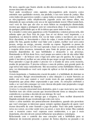 De novo, aqueles que fazem alarde ou dão demonstrações de inocência são os
menos inocentes de todos.
Você pode reconhecer estes supostos não-jogadores pela maneira como
ostentam suas qualidades morais, sua piedade, o seu raro senso de justiça. Mas
como todos nós queremos o poder, e quase todas as nossas ações visam a obtê-lo,
os não-jogadores estão simplesmente jogando areia nos nossos olhos, nos
distraindo de suas cartadas com seu ar de superioridade moral. Observando bem,
você verá de fato que são eles os mais hábeis na manipulação dissimulada,
mesmo que alguns a pratiquem sem ter consciência disso. E se ressentem muito
de qualquer publicidade que se dê às táticas que usam todos os dias.
Se o mundo é como uma gigantesca corte fraudulenta e estamos presos nela, não
adianta optar por ficar fora do jogo. Isso só vai deixar você impotente, e a
impotência vai deixá-lo infeliz. Em vez de lutar contra o inevitável, em vez de
ficar discutindo, se lamentando e cheio de culpa, é muito melhor sobressair no
poder. De fato, quanto melhor você lidar com o poder, melhor você será como
pessoa, amigo ou amiga, amante, marido ou esposa. Seguindo os passos do
perfeito cortesão (ver Lei 24) você aprende a fazer os outros se sentirem melhor
a respeito deles mesmos, tornando-se uma fonte de prazer para eles. Eles se
tornarão dependentes de suas habilidades e desejarão a sua presença.
Dominando as 48 leis deste livro, você poupa aos outros a dor de não saber lidar
com o poder — de brincar com o fogo sem saber que ele queima. Se o jogo de
poder é inevitável, melhor ser um artista do que negar ou agir desastradamente.
Para aprender o jogo do poder é preciso ver o mundo de uma certa maneira,
mudar de perspectiva. É preciso esforço e anos de prática, pois grande parte do
jogo talvez não surja naturalmente. São necessárias certas habilidades básicas, e
uma vez dominando-as você será capaz de aplicar as leis do poder com mais
facilidade.
A mais importante, e fundamento crucial do poder, é a habilidade de dominar as
suas emoções. Reagir emocionalmente a uma situação é a maior barreira ao
poder, um erro que custará a você muito mais do que qualquer satisfação
temporária que possa obter expressando o que sente. As emoções embotam a
razão, e se você não consegue ver com clareza não pode estar preparado e reagir
com um certo controle da situação.
A raiva é a reação emocional mais destrutiva, pois é a que mais turva sua visão.
Também tem um efeito cascata que invariavelmente torna as situações menos
controláveis e acentua a decisão do seu inimigo. Se você
está tentando destruir um inimigo que o magoou, é bem melhor desarmá-lo
fingindo amizade do que mostrando que está com raiva.
Amor e afeto também são potencialmente destruidores, quando não permitem
que você enxergue os interesses quase sempre egoístas daqueles de quem você
menos desconfia de estar fazendo o jogo do poder. Você não pode reprimir a
raiva ou o amor, ou evitar sentir raiva ou amor, e nem deve tentar. Mas cuidado
com a maneira como você expressa esses sentimentos, e o que é mais
importante, eles não devem jamais influenciar seus planos e estratégias.
Relacionada com o controle das suas emoções está a habilidade para se
distanciar do momento presente e pensar de forma objetiva no passado e no
 