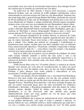 encurralado, faça uma série de movimentos imprevisíveis. Seus inimigos ficarão
tão confusos que se retrairão ou cometerão um erro tático.
Na primavera de 1862, durante a Guerra Civil americana, o general
Stonewall Jackson, com um exército de 4.600 soldados confederados, estava
atormentando os exércitos maiores da União no vale Shenandoah. Enquanto isso,
não muito longe dali, o general George Brinton McClellan, chefiando um exército
de 90 mil soldados da União, saía de Washington marchando para o sul a fim de
cercar Richmond, na Virgínia, a capital confederada. Durante aquela campanha,
Jackson várias vezes saiu com seus soldados do vale Shenandoah e depois voltou.
Seus movimentos não faziam sentido. Estaria ele se preparando para
ajudar a defender Richmond? Estaria marchando sobre Washington, agora que a
ausência de McClellan a deixara desprotegida? Dirigia-se para o norte para
arrasar tudo por lá? Por que o seu pequeno exército se movia em círculos?
Os movimentos inexplicáveis de Jackson fizeram os generais da União
retardarem a marcha sobre Richmond, enquanto aguardavam para descobrir o
que ele estava tramando. Nesse meio tempo, o Sul conseguiu enviar reforços
para a cidade. Uma batalha que poderia ter esmagado a Confederação se
transformou num empate. Jackson usou esta tática repetidas vezes ao enfrentar
forças numericamente superiores. “Desoriente, confunda e surpreenda o inimigo
sempre, se possível”, dizia ele, “... essas táticas vencerão sempre e um pequeno
exército será capaz, portanto, de destruir outro maior.”
Esta lei se aplica não só à guerra, mas às situações do cotidiano. Os outros
estão sempre tentando entender o motivo das suas ações e usar a sua
previsibilidade contra você. Faça um movimento totalmente imprevisível e os
colocará na defensiva. Sem entender nada, eles ficam aflitos e, nesse estado, é
fácil intimidá-los.
Pablo Picasso disse certa vez, “O melhor cálculo é a ausência de cálculo.
Quando você alcança um certo grau de reconhecimento, os outros em geral
imaginam que se você faz alguma coisa, deve ser por um motivo inteligente.
Portanto, é tolice planejar com muito cuidado e antecedência os seus
movimentos. É melhor agir caprichosamente”.
Durante uns tempos, Picasso trabalhou com o marchand Paul Rosenberg.
Deixava-o livre para vender seus quadros, mas um dia, sem nenhum motivo
aparente, ele disse ao sujeito que não lhe daria mais nenhuma obra para vender.
Segundo Picasso, “Rosenberg ficou quarenta e oito horas tentando imaginar por
quê. Eu estaria reservando peças para um outro marchand? Eu continuava
trabalhando e dormindo, e Rosenberg imaginando. Dois dias depois ele voltou,
nervoso, ansioso, dizendo, ‘Afinal de contas, caro amigo, você não me
abandonaria se eu lhe oferecesse tudo isso, dizendo uma quantia
substancialmente maior, por esses quadros em vez do preço que estou
acostumado a pagar, não é mesmo?”’
A imprevisibilidade não é apenas um instrumento de terror: embaralhando
os seus padrões diariamente, você agita as coisas e estimula o interesse. As
pessoas falarão de você, atribuirão motivos e darão explicações que nada têm a
ver com a verdade, mas estarão sempre pensando em você. No final, quanto
 