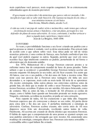 mais caprichoso você parecer, mais respeito conquistará. Só os extremamente
subordinados agem de maneira previsível.
O governante esclarecido é tão misterioso que parece não ter morada, é tão
inexplicável que não se sabe onde buscá-lo. Ele repousa na inação lá em cima, e
seus ministros tremem cá em baixo.
Han-fei-tzu, filósofo chinês, século 3 a.C.
A vida na corte é um jogo de xadrez sério e melancólico, onde temos que colocar
em formação nossas armas e batedores, criar um plano, persegui-lo e nos
defender do plano do nosso adversário. Às vezes, entretanto, é melhor arriscar e
fazer a jogada mais caprichosa e imprevisível.
Jean de La Brugêre, 1645-1696
O INVERSO
Às vezes, a previsibilidade funciona a seu favor: criando um padrão com o
qual as pessoas se sintam à vontade, você as deixa anestesiadas. Elas armam tudo
de acordo com o que sabem sobre você. Essa tática pode ser útil de várias
maneiras: primeiro, é uma cortina de fumaça, uma fachada confortável por trás
da qual você poderá enganar os outros. Segundo, permite que você em raras
ocasiões faça algo totalmente contrário ao padrão, perturbando de tal forma o
adversário que ele desmonta sozinho.
Em 1974, Muhammad Ali e George Foreman estavam prestes a se
enfrentar numa luta do campeonato mundial de boxe de pesos pesados. Todos
sabiam o que ia acontecer: o grandalhão George Foreman tentaria acertar um
nocaute enquanto Ali dançaria ao seu redor, até ele ficar exausto. Era assim que
Ali lutava, esse era o seu padrão, e há dez anos ele fazia a mesma coisa. Mas
neste caso isso parecia dar a Foreman uma vantagem: ele tinha um soco
devastador e, se esperasse, mais cedo ou mais tarde Ali teria de se aproximar.
Ali, mestre estrategista, tinha outros planos: nas entrevistas coletivas antes da
grande luta, ele disse que ia mudar de estilo e socar Foreman. Ninguém, muito
menos Foreman, acreditou. O plano era um suicídio; Ali estava brincando, como
de costume. Mas aí, antes da luta, o treinador de Ali afrouxou as cordas do
rinque, como é hábito fazer quando um boxeador pretende ser muito agressivo.
Ninguém, entretanto, acreditou na manobra; só podia ser uma armação.
Para espanto de todos, Ali fez exatamente o que tinha dito. Enquanto
Foreman esperava que ele começasse a dançar ao seu redor, Ali partiu direto
para cima dele e lhe deu um soco. E perturbou totalmente a estratégia do
adversário. Confuso, Foreman acabou exausto, não corria atrás de Ali mas
disparava socos feito um desvairado, recebendo outros tantos de volta.
Finalmente, Ali acertou um cruzado de direita drástico que nocauteou Foreman.
O hábito de supor que o comportamento de uma pessoa se ajustará sempre aos
seus padrões anteriores é tão arraigado que nem mesmo Ali, anunciando uma
mudança de estratégia, conseguiu alterar isso. Foreman caiu numa armadilha —
a armadilha sobre a qual tinham lhe avisado.
 