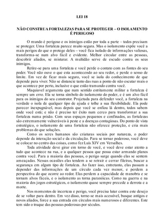 LEI 18
NÃO CONSTRUA FORTALEZAS PARA SE PROTEGER – O ISOLAMENTO
É PERIGOSO
O mundo é perigoso e os inimigos estão por toda a parte – todos precisam
se proteger. Uma fortaleza parece muito segura. Mas o isolamento expõe você a
mais perigos do que o protege deles – você fica isolado de informações valiosas,
transforma-se num alvo fácil e evidente. Melhor circular entre as pessoas,
descobrir aliados, se misturar. A multidão serve de escudo contra os seus
inimigos.
Retire-se para uma fortaleza e você perde o contato com as fontes do seu
poder. Você não ouve o que esta acontecendo ao seu redor, e perde o senso de
limite. Em vez de ficar mais seguro, você se isola do conhecimento de que
depende para viver. Não se distancie tanto das ruas a ponto de não escutar mais o
que acontece por perto, inclusive o que estão tramando contra você.
Maquiavel argumenta que num sentido estritamente militar a fortaleza é
sempre um erro. Ela se torna símbolo do isolamento do poder, e é um alvo fácil
para os inimigos do seu construtor. Projetada para defender você, a fortaleza na
verdade o isola de qualquer tipo de ajuda e tolhe a sua flexibilidade. Ela pode
parecer inexpugnável, mas depois que você se enfiou lá dentro, todos sabem
onde você está; e não é preciso ter êxito num cerco para transformar a sua
fortaleza numa prisão. Com seus espaços pequenos e confinados, as fortalezas
são extremamente vulneráveis à peste e a doenças contagiosas. Do ponto de vista
estratégico, o isolamento de uma fortaleza não oferece proteção, e cria mais
problemas do que soluções.
Como os seres humanos são criaturas sociais por natureza, o poder
depende da interação social e da circulação. Para se tornar poderoso, você deve
se colocar no centro das coisas, como fez Luís XIV em Versalhes.
Toda atividade deve girar em torno de você, e você deve estar atento a
tudo que acontece na rua, e a qualquer pessoa que possa estar armando planos
contra você. Para a maioria das pessoas, o perigo surge quando elas se sentem
ameaçadas. Nessas ocasiões elas tendem a se retrair e cerrar fileiras, buscar a
segurança em algum tipo de fortaleza. Ao fazer isso, entretanto, elas passam a
depender das informações de um círculo cada vez menor, e perdem a
perspectiva do que ocorre ao redor. Elas perdem a capacidade de manobra e se
tornam alvos fáceis, e o isolamento as torna paranóicas. Como na guerra e na
maioria dos jogos estratégicos, o isolamento quase sempre precede a derrota e a
morte.
Nos momentos de incerteza e perigo, você precisa lutar contra este desejo
de se voltar para dentro. Em vez disso, torne-se mais acessível, busque antigos e
novos aliados, force a sua entrada em círculos mais numerosos e diferentes. Este
tem sido o truque das pessoas poderosas por séculos.
 