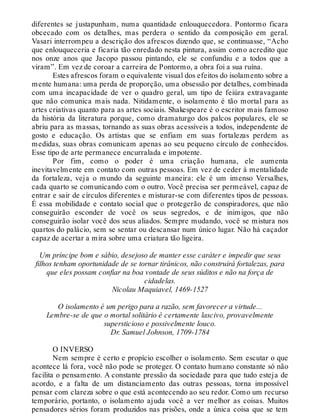 diferentes se justapunham, numa quantidade enlouquecedora. Pontormo ficara
obcecado com os detalhes, mas perdera o sentido da composição em geral.
Vasari interrompeu a descrição dos afrescos dizendo que, se continuasse, “Acho
que enlouqueceria e ficaria tão enredado nesta pintura, assim como acredito que
nos onze anos que Jacopo passou pintando, ele se confundiu e a todos que a
viram”. Em vez de coroar a carreira de Pontormo, a obra foi a sua ruína.
Estes afrescos foram o equivalente visual dos efeitos do isolamento sobre a
mente humana: uma perda de proporção, uma obsessão por detalhes, combinada
com uma incapacidade de ver o quadro geral, um tipo de feiúra extravagante
que não comunica mais nada. Nitidamente, o isolamento é tão mortal para as
artes criativas quanto para as artes sociais. Shakespeare é o escritor mais famoso
da história da literatura porque, como dramaturgo dos palcos populares, ele se
abriu para as massas, tornando as suas obras acessíveis a todos, independente de
gosto e educação. Os artistas que se enfiam em suas fortalezas perdem as
medidas, suas obras comunicam apenas ao seu pequeno círculo de conhecidos.
Esse tipo de arte permanece encurralada e impotente.
Por fim, como o poder é uma criação humana, ele aumenta
inevitavelmente em contato com outras pessoas. Em vez de ceder à mentalidade
da fortaleza, veja o mundo da seguinte maneira: ele é um imenso Versalhes,
cada quarto se comunicando com o outro. Você precisa ser permeável, capaz de
entrar e sair de círculos diferentes e misturar-se com diferentes tipos de pessoas.
É essa mobilidade e contato social que o protegerão de conspiradores, que não
conseguirão esconder de você os seus segredos, e de inimigos, que não
conseguirão isolar você dos seus aliados. Sempre mudando, você se mistura nos
quartos do palácio, sem se sentar ou descansar num único lugar. Não há caçador
capaz de acertar a mira sobre uma criatura tão ligeira.
Um príncipe bom e sábio, desejoso de manter esse caráter e impedir que seus
filhos tenham oportunidade de se tornar tirânicos, não construirá fortalezas, para
que eles possam confiar na boa vontade de seus súditos e não na força de
cidadelas.
Nicolau Maquiavel, 1469-1527
O isolamento é um perigo para a razão, sem favorecer a virtude...
Lembre-se de que o mortal solitário é certamente lascivo, provavelmente
supersticioso e possivelmente louco.
Dr. Samuel Johnson, 1709-1784
O INVERSO
Nem sempre é certo e propício escolher o isolamento. Sem escutar o que
acontece lá fora, você não pode se proteger. O contato humano constante só não
facilita o pensamento. A constante pressão da sociedade para que tudo esteja de
acordo, e a falta de um distanciamento das outras pessoas, torna impossível
pensar com clareza sobre o que está acontecendo ao seu redor. Como um recurso
temporário, portanto, o isolamento ajuda você a ver melhor as coisas. Muitos
pensadores sérios foram produzidos nas prisões, onde a única coisa que se tem
 