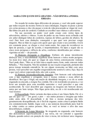 LEI 19
SAIBA COM Q UEM ESTÁ LIDANDO – NÃO OFENDA A PESSOA
ERRADA
No mundo há muitos tipos diferentes de pessoas, e você não pode esperar
que todas reajam da mesma forma às suas estratégias. Engane ou passe a perna
em certas pessoas e elas vão passar o resto da vida procurando se vingar de você.
São lobos em pele de cordeiro. Cuidado ao escolher suas vítimas e adversários.
Na sua ascensão ao poder você pode cruzar com vários tipos de
adversários, otários e vítimas. A arte do poder na sua forma mais refinada está
em saber distinguir lobos de cordeiros, raposas de lebres, gaviões de abutres. Se
você fizer bem essa distinção, conseguirá o que quer sem precisar coagir
ninguém. Mas se lidar às cegas com quem quer que cruzar o seu caminho, viverá
em constante pesar, se chegar a viver tanto assim. Ser capaz de reconhecer os
tipos de pessoas, e agir de acordo, é importantíssimo. Os tipos a seguir são os
cinco mais perigosos e difíceis da selva, conforme identificados por artistas —
vigaristas ou não — do passado.
O Homem Arrogante e Orgulhoso. Embora ele possa inicialmente
disfarçar isso, a suscetibilidade orgulhosa deste homem o toma muito perigoso.
Ao mais leve sinal, ele quer se vingar de uma forma extremamente violenta.
Você pode dizer, “Mas eu só falei isso-e-aquilo numa festa, onde estavam todos
bêbados...” Não importa. Não há sanidade na sua reação exagerada, portanto não
perca tempo tentando entendê-lo. Se em algum momento, ao lidar com uma
pessoa, você perceber um orgulho exageradamente sensível e ativo, fuja. Seja lá
o que você estiver esperando dela, não vale a pena.
O Homem Irremediavelmente Inseguro. Este homem está relacionado
com o tipo orgulhoso e arrogante, mas é menos violento e mais difícil de
identificar. Seu ego é frágil, sua noção de identidade insegura, e se ele se sentir
enganado ou atacado, a mágoa fica contida. Ele o irá mordendo aos poucos, e vai
levar um tempão para essa mordida aumentar e você perceber o que está
acontecendo. Se você descobrir que enganou ou magoou um homem desses,
suma por um bom tempo. Não fique perto dele, ou ele o irá mordiscando até
você morrer.
O Desconfiado. Outra variante dos tipos acima é um futuro Stalin. Ele vê o
que ele quer ver — em geral, o pior — nas outras pessoas e imagina que todos
estão atrás dele. O desconfiado é de fato o menos perigoso dos três:
genuinamente desequilibrado, ele é fácil de enganar, assim como o próprio Stalin
era constantemente iludido. Jogue com a sua natureza desconfiada para fazê-lo
se voltar contra as outras pessoas. Mas, se você se tornar o alvo das suas
desconfianças, cuidado.
A Serpente de Longa Memória. Se magoado ou enganado, este homem
não demonstrará superficialmente a sua raiva, ele vai calcular e aguardar.
Depois, quando estiver em posição de virar a mesa, irá reclamar uma vingança
 