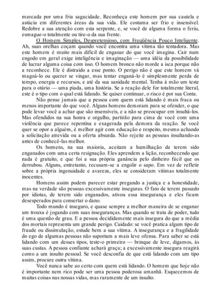 marcada por uma fria sagacidade. Reconheça este homem por sua cautela e
astúcia em diferentes áreas da sua vida. Ele costuma ser frio e insensível.
Redobre a sua atenção com esta serpente, e, se você de alguma forma o feriu,
esmague-o totalmente ou tire-o da sua frente.
O Homem Simples, Despretensioso, com Freqüência Pouco Inteligente.
Ah, suas orelhas coçam quando você encontra uma vítima tão tentadora. Mas
este homem é muito mais difícil de enganar do que você imagina. Cair num
engodo em geral exige inteligência e imaginação — uma idéia da possibilidade
de lucrar alguma coisa com isso. O homem bronco não morde a isca porque não
a reconhece. Ele é distraído a esse ponto. O perigo não é que este homem vá
magoá-lo ou querer se vingar, mas tentar enganá-lo é simplesmente perda de
tempo, energia e recursos, e até da sua sanidade mental. Tenha à mão um teste
para o otário — uma piada, uma história. Se a reação dele for totalmente literal,
este é o tipo com o qual está lidando. Se quiser continuar, o risco é por sua Conta.
Não pense jamais que a pessoa com quem está lidando é mais fraca ou
menos importante do que você. Alguns homens demoram para se ofender, o que
pode levar você a achar que são insensíveis, e a não se preocupar em insultá-los.
Mas ofendidos na sua honra e orgulho, partirão para cima de você com uma
violência que parece repentina e exagerada pela demora da reação. Se você
quer se opor a alguém, é melhor agir com educação e respeito, mesmo achando
a solicitação atrevida ou a oferta absurda. Não rejeite as pessoas insultando-as
antes de conhecê-las melhor.
Os homens, na sua maioria, aceitam a humilhação de terem sido
enganados com uma certa resignação. Eles aprendem a lição, reconhecendo que
nada é gratuito, e que foi a sua própria ganância pelo dinheiro fácil que os
derrubou. Alguns, entretanto, recusam-se a engolir o sapo. Em vez de refletir
sobre a própria ingenuidade e avareza, eles se consideram vítimas totalmente
inocentes.
Homens assim podem parecer estar pregando a justiça e a honestidade,
mas na verdade são pessoas excessivamente inseguras. O fato de terem passado
por idiotas, de terem sido enganados, ativou essa insegurança e eles ficam
desesperados para consertar o dano.
Todo mundo é inseguro, e quase sempre a melhor maneira de se enganar
um trouxa é jogando com suas inseguranças. Mas quando se trata de poder, tudo
é uma questão de grau. E a pessoa decididamente mais insegura do que a média
dos mortais representa um grande perigo. Cuidado: se você pratica algum tipo de
fraude ou dissimulação, estude bem a sua vítima. A insegurança e a fragilidade
do ego de algumas pessoas não suportam a mais leve ofensa. Para saber se está
lidando com um desses tipos, teste-o primeiro — brinque de leve, digamos, às
suas custas. A pessoa confiante achará graça; a excessivamente insegura reagirá
como a um insulto pessoal. Se você desconfia de que está lidando com um tipo
assim, procure outra vítima.
Você nunca sabe ao certo com quem está lidando. O homem que hoje não
é importante nem rico pode ser uma pessoa poderosa amanhã. Esquecemos de
muitas coisas nas nossas vidas, mas raramente de um insulto.
 