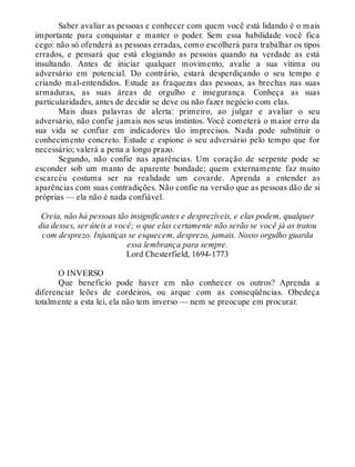 Saber avaliar as pessoas e conhecer com quem você está lidando é o mais
importante para conquistar e manter o poder. Sem essa habilidade você fica
cego: não só ofenderá as pessoas erradas, como escolherá para trabalhar os tipos
errados, e pensará que está elogiando as pessoas quando na verdade as está
insultando. Antes de iniciar qualquer movimento, avalie a sua vítima ou
adversário em potencial. Do contrário, estará desperdiçando o seu tempo e
criando mal-entendidos. Estude as fraquezas das pessoas, as brechas nas suas
armaduras, as suas áreas de orgulho e insegurança. Conheça as suas
particularidades, antes de decidir se deve ou não fazer negócio com elas.
Mais duas palavras de alerta: primeiro, ao julgar e avaliar o seu
adversário, não confie jamais nos seus instintos. Você cometerá o maior erro da
sua vida se confiar em indicadores tão imprecisos. Nada pode substituir o
conhecimento concreto. Estude e espione o seu adversário pelo tempo que for
necessário; valerá a pena a longo prazo.
Segundo, não confie nas aparências. Um coração de serpente pode se
esconder sob um manto de aparente bondade; quem externamente faz muito
escarcéu costuma ser na realidade um covarde. Aprenda a entender as
aparências com suas contradições. Não confie na versão que as pessoas dão de si
próprias — ela não é nada confiável.
Creia, não há pessoas tão insignificantes e desprezíveis, e elas podem, qualquer
dia desses, ser úteis a você; o que elas certamente não serão se você já as tratou
com desprezo. Injustiças se esquecem, desprezo, jamais. Nosso orgulho guarda
essa lembrança para sempre.
Lord Chesterfield, 1694-1773
O INVERSO
Que benefício pode haver em não conhecer os outros? Aprenda a
diferenciar leões de cordeiros, ou arque com as conseqüências. Obedeça
totalmente a esta lei, ela não tem inverso — nem se preocupe em procurar.
 