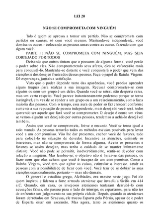 LEI 20
NÃO SE COMPROMETA COM NINGUÉM
Tolo é quem se apressa a tomar um partido. Não se comprometa com
partidos ou causas, só com você mesmo. Mantendo-se independente, você
domina os outros – colocando as pessoas umas contra as outras, fazendo com que
sigam você.
PARTE 1: NÃO SE COMPROMETA COM NINGUÉM, MAS SEJA
CORTEJADO POR TODOS
Deixando que outros sintam que o possuem de alguma forma, você perde
o poder sobre eles. Não comprometendo seus afetos, eles se esforçarão mais
para conquistá-lo. Mantenha-se distante e você conquistará o poder que vem das
atenções e dos desejos frustrados dessas pessoas. Faça o papel da Rainha Virgem:
Dê esperanças, jamais a satisfação.
Visto que o poder depende tanto das aparências, você precisa aprender
alguns truques para realçar a sua imagem. Recusar comprometer-se com
alguém ou com um grupo é um deles. Quando você se retrai, não desperta raiva,
mas um certo respeito. Você parece instantaneamente poderoso porque se torna
inatingível, em vez de se render a um grupo ou a um relacionamento, como faz a
maioria das pessoas. Com o tempo, essa aura de poder só faz crescer: conforme
aumenta a sua reputação de pessoa independente, mais desejado você será, todos
querendo ser aquele que fará você se comprometer. O desejo é como um vírus:
se vemos alguém ser desejado por outras pessoas, tendemos a achá-lo desejável
também.
Assim que você se compromete, foi-se o encanto. Você se torna igual a
todo mundo. As pessoas tentarão todos os métodos escusos possíveis para levar
você a um compromisso. Vão lhe dar presentes, encher você de favores, tudo
para colocá-lo na situação de devedor. Incentive as atenções, estimule os
interesses, mas não se comprometa de forma alguma. Aceite os presentes e
favores se assim desejar, mas tenha o cuidado de se manter intimamente
distante. Você não pode se permitir, inadvertidamente, sentir-se devedor com
relação a ninguém. Mas lembre-se: o objetivo não é livrar-se das pessoas, ou
fazer com que elas achem que você é incapaz de um compromisso. Como a
Rainha Virgem, você tem que agitar as coisas, estimular o interesse, atrair as
pessoas com a possibilidade de ficar com você. Você tem de se dobrar às suas
atenções ocasionalmente, portanto — mas não demais.
O general e estadista grego, Alcibíades, era mestre neste jogo. Foi ele
quem inspirou e liderou a forte armada ateniense que invadiu a Sicília em 414
a.C. Quando, em casa, os invejosos atenienses tentaram derrubá-lo com
acusações falsas, ele passou para o lado do inimigo, os espartanos, para não ter
de enfrentar um julgamento na sua própria cidade. Depois, quando os atenienses
foram derrotados em Siracusa, ele trocou Esparta pela Pérsia, apesar de o poder
de Esparta estar em ascensão. Mas agora, tanto os atenienses quanto os
 
