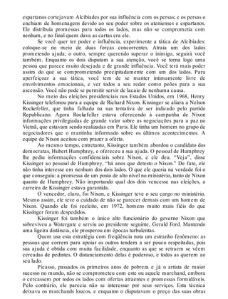 espartanos cortejavam Alcibíades por sua influência com os persas; e os persas o
enchiam de homenagens devido ao seu poder sobre os atenienses e espartanos.
Ele distribuía promessas para todos os lados, mas não se comprometia com
nenhum, e no final quem dava as cartas era ele.
Se você quer ter poder e influência, experimente a tática de Alcibíades:
coloque-se no meio de duas forças concorrentes. Atraia um dos lados
prometendo ajuda; o outro, sempre querendo superar o inimigo, seguirá você
também. Enquanto os dois disputam a sua atenção, você se torna logo uma
pessoa que parece muito desejada e de grande influência. Você terá mais poder
assim do que se comprometendo precipitadamente com um dos lados. Para
aperfeiçoar a sua tática, você tem de se manter intimamente livre de
envolvimentos emocionais, e ver todos a seu redor como peões para a sua
ascensão. Você não pode se permitir servir de lacaio de nenhuma causa.
No meio das eleições presidenciais nos Estados Unidos, em 1968, Henry
Kissinger telefonou para a equipe de Richard Nixon. Kissinger se aliara a Nelson
Rockefeller, que tinha falhado na sua tentativa de ser indicado pelo partido
Republicano. Agora Rockefeller estava oferecendo à campanha de Nixon
informações privilegiadas de grande valor sobre as negociações para a paz no
Vietnã, que estavam sendo realizadas em Paris. Ele tinha um homem no grupo de
negociadores que o mantinha informado sobre os últimos acontecimentos. A
equipe de Nixon aceitou com prazer a oferta.
Ao mesmo tempo, entretanto, Kissinger também abordou o candidato dos
democratas, Hubert Humphrey, e ofereceu a sua ajuda. O pessoal de Humphrey
lhe pediu informações confidenciais sobre Nixon, e ele deu. “Veja”, disse
Kissinger ao pessoal de Humphrey, “há anos que detesto o Nixon.” De fato, ele
não tinha interesse em nenhum dos dois lados. O que ele queria na verdade foi o
que conseguiu: a promessa de um posto de alto nível no ministério, tanto de Nixon
quanto de Humphrey. Não importando qual dos dois vencesse nas eleições, a
carreira de Kissinger estava garantida.
O vencedor, claro, foi Nixon, e Kissinger teve o seu cargo no ministério.
Mesmo assim, ele teve o cuidado de não se parecer demais com um homem de
Nixon. Quando ele foi reeleito, em 1972, homens muito mais fiéis do que
Kissinger foram despedidos.
Kissinger foi também o único alto funcionário do governo Nixon que
sobreviveu a Watergate e serviu ao presidente seguinte, Gerald Ford. Mantendo
uma ligeira distância, ele prosperou em épocas turbulentas.
Quem usa esta estratégia com freqüência nota um estranho fenômeno: as
pessoas que correm para apoiar os outros tendem a ser pouco respeitadas, pois
sua ajuda é obtida com muita facilidade, enquanto as que se retraem se vêem
cercadas de pedintes. O distanciamento delas é poderoso, e todos as querem ao
seu lado.
Picasso, passados os primeiros anos de pobreza e já o artista de maior
sucesso no mundo, não se comprometeu com este ou aquele marchand, embora
o cercassem por todos os lados com ofertas atraentes e promessas formidáveis.
Pelo contrário, ele parecia não se interessar por seus serviços. Esta técnica
deixava os marchands loucos, e enquanto o disputavam o preço das suas obras
 