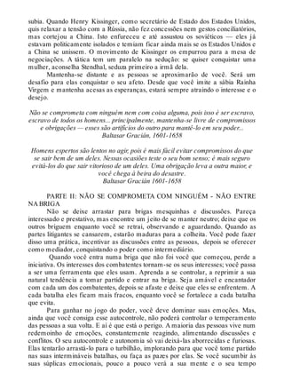 subia. Quando Henry Kissinger, como secretário de Estado dos Estados Unidos,
quis relaxar a tensão com a Rússia, não fez concessões nem gestos conciliatórios,
mas cortejou a China. Isto enfureceu e até assustou os soviéticos — eles já
estavam politicamente isolados e temiam ficar ainda mais se os Estados Unidos e
a China se unissem. O movimento de Kissinger os empurrou para a mesa de
negociações. A tática tem um paralelo na sedução: se quiser conquistar uma
mulher, aconselha Stendhal, seduza primeiro a irmã dela.
Mantenha-se distante e as pessoas se aproximarão de você. Será um
desafio para elas conquistar o seu afeto. Desde que você imite a sábia Rainha
Virgem e mantenha acesas as esperanças, estará sempre atraindo o interesse e o
desejo.
Não se comprometa com ninguém nem com coisa alguma, pois isso é ser escravo,
escravo de todos os homens... principalmente, mantenha-se livre de compromissos
e obrigações — esses são artifícios do outro para mantê-lo em seu poder...
Baltasar Gracián, 1601-1658
Homens espertos são lentos no agir, pois é mais fácil evitar compromissos do que
se sair bem de um deles. Nessas ocasiões teste o seu bom senso; é mais seguro
evitá-los do que sair vitorioso de um deles. Uma obrigação leva a outra maior, e
você chega à beira do desastre.
Baltasar Gracián 1601-1658
PARTE II: NÃO SE COMPROMETA COM NINGUÉM - NÃO ENTRE
NA BRIGA
Não se deixe arrastar para brigas mesquinhas e discussões. Pareça
interessado e prestativo, mas encontre um jeito de se manter neutro; deixe que os
outros briguem enquanto você se retrai, observando e aguardando. Quando as
partes litigantes se cansarem, estarão maduras para a colheita. Você pode fazer
disso uma prática, incentivar as discussões entre as pessoas, depois se oferecer
como mediador, conquistando o poder como intermediário.
Quando você entra numa briga que não foi você que começou, perde a
iniciativa. Os interesses dos combatentes tornam-se os seus interesses; você passa
a ser uma ferramenta que eles usam. Aprenda a se controlar, a reprimir a sua
natural tendência a tomar partido e entrar na briga. Seja amável e encantador
com cada um dos combatentes, depois se afaste e deixe que eles se enfrentem. A
cada batalha eles ficam mais fracos, enquanto você se fortalece a cada batalha
que evita.
Para ganhar no jogo do poder, você deve dominar suas emoções. Mas,
ainda que você consiga esse autocontrole, não poderá controlar o temperamento
das pessoas a sua volta. E aí é que está o perigo. A maioria das pessoas vive num
redemoinho de emoções, constantemente reagindo, alimentando discussões e
conflitos. O seu autocontrole e autonomia só vai deixá-las aborrecidas e furiosas.
Elas tentarão arrastá-lo para o turbilhão, implorando para que você tome partido
nas suas intermináveis batalhas, ou faça as pazes por elas. Se você sucumbir às
suas súplicas emocionais, pouco a pouco verá a sua mente e o seu tempo
 
