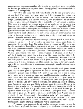 ocupados com os problemas delas. Não permita ser sugado por uma compaixão
ou piedade qualquer que você possa sentir. Deste jogo você não sai vencedor; os
conflitos só se multiplicam.
Por outro lado, você não pode ficar totalmente de fora, pois seria uma
afronta inútil. Para fazer bem esse jogo, você deve parecer interessado nos
problemas da outra pessoa, às vezes até tomar o seu partido. Mas, ao mesmo
tempo que demonstra externamente o seu apoio, você deve manter interiormente
a sua energia e sanidade íntegras, não se deixando envolver emocionalmente.
Não importa o quanto as pessoas tentem atrair você, não deixe que o seu
interesse pelos negócios e discussões delas passem além do superficial. Dê-lhes
presentes, ouça com ar de simpatia, até ocasionalmente banque o sedutor — mas
por dentro mantenha distância dos reis amáveis e dos pérfidos. Recusando-se a se
comprometer e mantendo assim a sua autonomia, a iniciativa continua sendo sua:
seus movimentos continuam sendo escolha sua, e não reações defensivas ao
puxa-empurra dos outros ao redor.
Demorar para escolher as suas armas já pode ser, por si só, uma arma,
especialmente se você deixar os outros se exaurirem lutando para depois se
aproveitar da exaustão deles. Na antiga China, o reinado de Chin certa vez
invadiu o reinado de Hsing. Huan, o governante de uma província vizinha, achou
que devia correr em defesa de Hsing, mas seu conselheiro lhe disse para esperar:
“Hsing ainda não vai ser destruída”, falou ele, “e Chin ainda não está exausto. Se
Chin não está exausto, [nós] não podemos influenciar muita coisa. Além disso, o
mérito de apoiar um estado em perigo não é tão grande quanto a virtude de
ressuscitar um estado em ruínas.” O argumento do conselheiro venceu e, como
ele tinha previsto, Huan mais tarde teve a glória de salvar Hsing à beira da
destruição e depois de conquistar um Chin exausto. Ele ficou de fora da briga até
que as forças envolvidas nela se exauriram mutuamente, quando foi seguro para
ele intervir.
Esta é a vantagem de se manter longe da confusão: você ganha tempo
para se posicionar, para se aproveitar da situação assim que uma das partes
começar a perder. Você também pode levar o jogo um pouco mais adiante,
prometendo apoio a ambos os lados num conflito enquanto manobra para ser
você a levar vantagem na luta. Foi isso que Castruccio Castracani, governante da
cidade italiana de Lucca, no século XIV, fez quando tinha seus planos para a
cidade de Pistóia. Um cerco seria muito caro, em termos de vidas e dinheiro,
mas Castruccio sabia que em Pistóia existiam duas facções, os Negros e os
Brancos, que se odiavam. Ele negociou com os Negros, prometendo ajudá-los
contra os Brancos; depois, sem que eles soubessem, prometeu aos Brancos que os
ajudaria contra os Negros. E Castruccio manteve as suas promessas — enviou
um exército para um dos portões da cidade controlado pelos Negros, que as
sentinelas, é claro, deixaram entrar. Enquanto isso, outro exército seu entrava por
um portão controlado pelos Brancos. Os dois exércitos se encontraram no meio
do caminho, ocuparam a cidade, mataram os líderes das suas facções,
terminaram a guerra interna e entregaram Pistóia a Castruccio.
Preservar a sua autonomia lhe dá opções quando as pessoas chegam às
vias de fato — você pode bancar o mediador, o agente da paz, enquanto está na
 