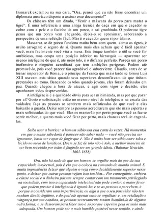 Bismarck exclamou na sua cara, “Ora, pensei que eu não fosse encontrar um
diplomata austríaco disposto a assinar esse documento!”
Os chineses têm um ditado, “Vestir a máscara do porco para matar o
tigre”. É uma referência a uma antiga técnica de caça em que o caçador se
cobre com a pele e o focinho de um porco, e sai grunhindo. O poderoso tigre
pensa que um porco vem chegando, deixa-o se aproximar, saboreando a
perspectiva de uma refeição fácil. Mas é o caçador quem ri por último.
Mascarar-se de porco funciona muito bem com quem, como os tigres, é
muito arrogante e seguro de si. Quanto mais eles acham que é fácil apanhar
você, mais facilmente você vira a mesa. Este truque também é útil se você for
ambicioso, mas ocupa uma posição inferior na hierarquia — aparentar ser
menos inteligente do que é, até meio tolo, é o disfarce perfeito. Pareça um porco
inofensivo e ninguém acreditará que tem ambições perigosas. Podem até
promovê-lo, pois você parece tão agradável e subserviente. Cláudio, antes de se
tornar imperador de Roma, e o príncipe da França que mais tarde se tornou Luís
XIII usavam esta tática quando seus superiores desconfiavam de que tinham
pretensões ao trono. Bancando os tolos quando jovens, eles foram deixados em
paz. Quando chegou a hora de atacar, e agir com vigor e decisão, eles
apanharam todos desprevenidos.
A inteligência é a qualidade óbvia para ser minimizada, mas por que parar
por aí? Gosto e sofisticação estão no mesmo nível da inteligência na escala das
vaidades; faça as pessoas se sentirem mais sofisticadas do que você e elas
baixarão a guarda. Deixe sempre as pessoas acreditarem que são mais espertas e
mais sofisticadas do que você. Elas os manterão por perto porque você as faz se
sentir melhor, e quanto mais você ficar por perto, mais chances terá de enganá-
las.
Saiba usar a burrice: o homem sábio usa esta carta às vezes. Há momentos
em que a maior sabedoria é parecer não saber nada — você não precisa ser
ignorante, basta ser capaz de fingir que é. Não é muito bom ser sábio entre tolos e
lúcido no meio de lunáticos. Quem se faz de tolo não é tolo, a melhor maneira de
ser bem recebido por todos é fingindo ser um grande idiota. (Baltasar Gracián,
1601-1658)
Ora, não há nada de que um homem se orgulhe mais do que da sua
capacidade intelectual, pois é ela que o coloca no comando do mundo animal. E
muita imprudência deixar que alguém o veja como decididamente superior nesse
ponto, e deixar que outras pessoas vejam isso também... Por conseguinte, embora
a classe social e o dinheiro possam sempre contar com um tratamento privilegiado
na sociedade, com isso a capacidade intelectual não pode contar: o maior favor
que podem prestar á inteligência é ignorá-la; e se as pessoas a percebem, é
porque a consideram uma impertinência, ou algo a que o seu possuidor não tem
nenhum direito legítimo, e do qual ele apenas ousa se orgulhar; e, em retaliação e
vingança por sua conduta, as pessoas secretamente tentam humilhá-lo de alguma
outra forma; e se demoram para fazer isso é só porque esperam pela ocasião mais
adequada. Um homem pode ser o mais humilde possível nesse sentido, e ainda
 