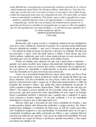 assim dificilmente conseguirá que as pessoas lhe perdoem o pecado de se colocar
intelectualmente acima delas. Em Garden of Roses, Sadi observa: Você deveria
saber que os tolos são cem vezes mais avessos a se encontrar com o sábio do que
o sábio tem disposição para estar em companhia de tolos. Por outro lado, ser idiota
é uma recomendação verdadeira. Pois assim como o calor é agradável ao corpo,
também é agradávelmente sentir a sua superioridade; e o homem procura a
companhia que vai lhe dar essa sensação, tão instintivamente quanto ele se
aproxima da lareira ou caminha no sol quando quer se aquecer. Mas isto significa
que ele não agradará por sua superioridade; e, se um homem quer agradar, deve
ser intelectualmente inferior.
ARTHUR SCHOPENHAUER,
1788-1860
O INVERSO
Raramente vale a pena revelar a verdadeira natureza da sua inteligência;
você deve criar o hábito de minimizá-la sempre. Se as pessoas inadvertidamente
ficarem sabendo da verdade — que você é mesmo mais esperto do que parece
— vão admirá-lo ainda mais por ser discreto e não ficar se exibindo. No início da
sua ascensão, é claro, você não pode bancar o idiota; é bom deixar que seus
chefes saibam, sutilmente, que você é mais esperto do que os seus concorrentes.
A medida que você for subindo, entretanto, tente brilhar menos.
Existe, no entanto, uma situação em que vale a pena fazer o contrário —
quando você pode encobrir uma trapaça demonstrando inteligência. Quando se
trata de esperteza, como na maioria das coisas, o importante são as aparências..
Se você parece ter autoridade e conhecimento, as pessoas acreditarão no que
você diz. Isto pode servir para livrá-lo de uma enrascada.
Certa vez, o marchand Joseph Duveen estava numa festa, em Nova York,
na casa de um magnata a quem acabara de vender um quadro de Dürer por um
preço altíssimo. Um dos convidados era um jovem crítico de arte francês que
parecia extremamente culto e seguro de si. Querendo impressioná-lo, a filha do
magnata lhe mostrou o Dürer, que ainda não estava pendurado na parede. O
crítico estudou-o alguns minutos, depois disse, “Sabe, não acho que isto seja um
Dürer”. Ele seguiu a jovem quando ela foi correndo contar para o pai. “Sabe,
meu jovem, que pelo menos uns vinte especialistas em arte, aqui e na Europa,
foram consultados também e disseram que o quadro não é autêntico? E agora
você cometeu o mesmo engano.” O seu tom confiante e o ar de autoridade
intimidaram o francês, que se desculpou pelo erro.
Duveen sabia que o mercado de arte estava inundado de fraudes, e que
muitos quadros tinham sido falsamente atribuídos a antigos mestres. Ele fazia o
possível para distinguir o verdadeiro do falso mas, no afã de vender uma obra,
com freqüência exagerava a sua autenticidade. O importante para ele era que o
comprador acreditasse que tinha comprado um Dürer, e que o próprio Duveen
convencesse todos da sua “perícia” com seu ar de impecável autoridade. Por isso
é importante ser capaz de bancar o professor, quando necessário, e não impor
aos outros essa atitude à toa.
 